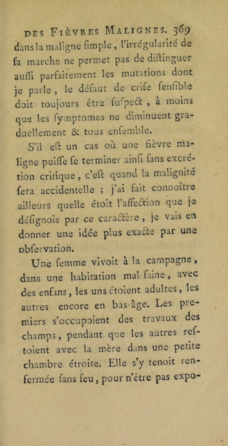 dans la maligne (impie, l’irrégularité de fa marche ne permet pas de diflinguer aufii parfaitement les mutations dont je parle , le defaut de crife fenfibls doit toujours être fufpeâ: , a moins que les fymptomes ne diminuent gra- duellement & tous enlemble. S’il eft un cas où une fièvre ma- ligne puifle fe terminer ainfi fans excié- tion critique , c’eft quand la malignité fera accidentelle ; j'ai fait connoitie ailleurs quelle étort 1 affection que j~ défignois par ce caraéfcere , je vais en donner une idée plus exacte par une obfervation. Une femme vivoit a la campagne , dans une habitation mal famé , avec des enfans, les uns étoient adultes, les autres encore en bas-âge. Les pre- miers s’occupoient des travaux des champs, pendant que les autres ref- toient avec la mère dans une petite chambre étroite. Elle s’y tenoit 1 en- fermée fans feu, pour n’etre pas expo-