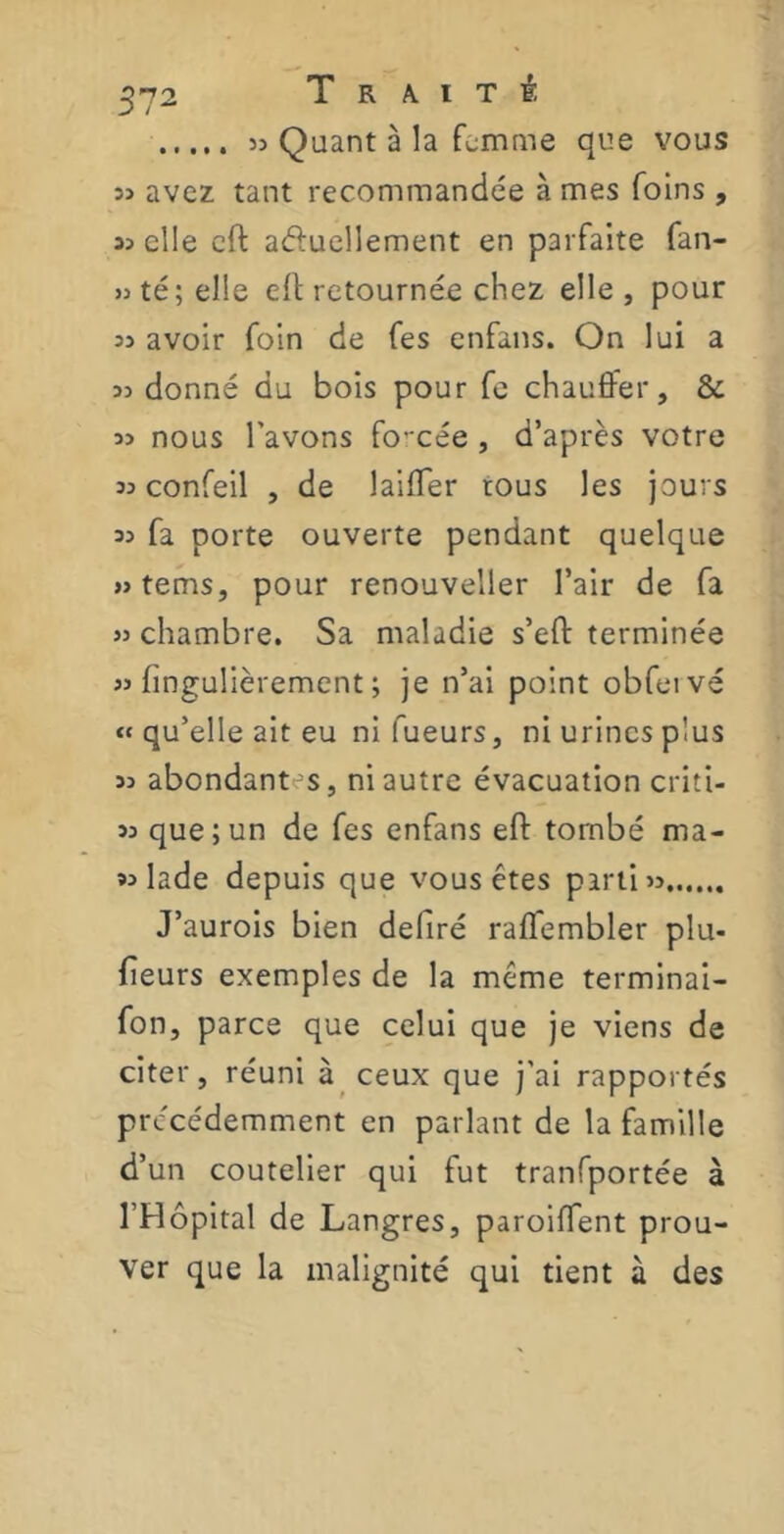 3> Quant à la femme que vous î> avez tant recommandée à mes foins , 3> elle eft abouchement en parfaite fan- « té; elle eft retournée chez elle, pour si avoir foin de fes enfans. On lui a 33 donné du bois pour fe chauffer, & 33 nous l'avons forcée , d’après votre 33 confeil , de laiffer tous les jours 33 fa porte ouverte pendant quelque »tems, pour renouveller l’air de fa 33 chambre. Sa maladie s’eft terminée 33 hngulièrement ; je n’ai point obfeivé « qu’elle ait eu ni Tueurs, ni urines plus 33 abondant s, ni autre évacuation criti- 33 que;un de fes enfans eft tombé ma- 33 lade depuis que vous êtes parti 33 J’aurois bien déliré raflembler plu- fieurs exemples de la même terminai- fon, parce que celui que je viens de citer, réuni à ceux que j’ai rapportés précédemment en parlant de la famille d’un coutelier qui fut tranfportée à l’Hôpital de Langres, paroiffent prou- ver que la malignité qui tient à des