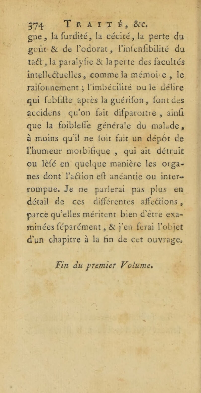 gne, lafurdité, la cécité, la perte du gcût & de l’odorat, l’infenfibilité du taft, la paraly fie & la perte des facultés intellectuelles, comme la mémoi e , le raifonnement ; l’imbécilité ou le délire qui febfifte après laguérilon, font des accidens qu’on fait difparoitie, ainff que la foiblelfe généra'e du malade, à moins qu’il ne (oit fait un dépôt de l’humeur moibifique , qui ait détruit ou lèfé en quelque manière les oiga- nes dont l’aCtion eff anéantie ou inter- rompue. Je ne parlerai pas plus en détail de ces différentes affrétions, parce qu’elles méritent bien d’etre exa- minées féparément , & j’en ferai l’objet d’un chapitre à la fin de cet ouvrage. Fin du premier Volume»