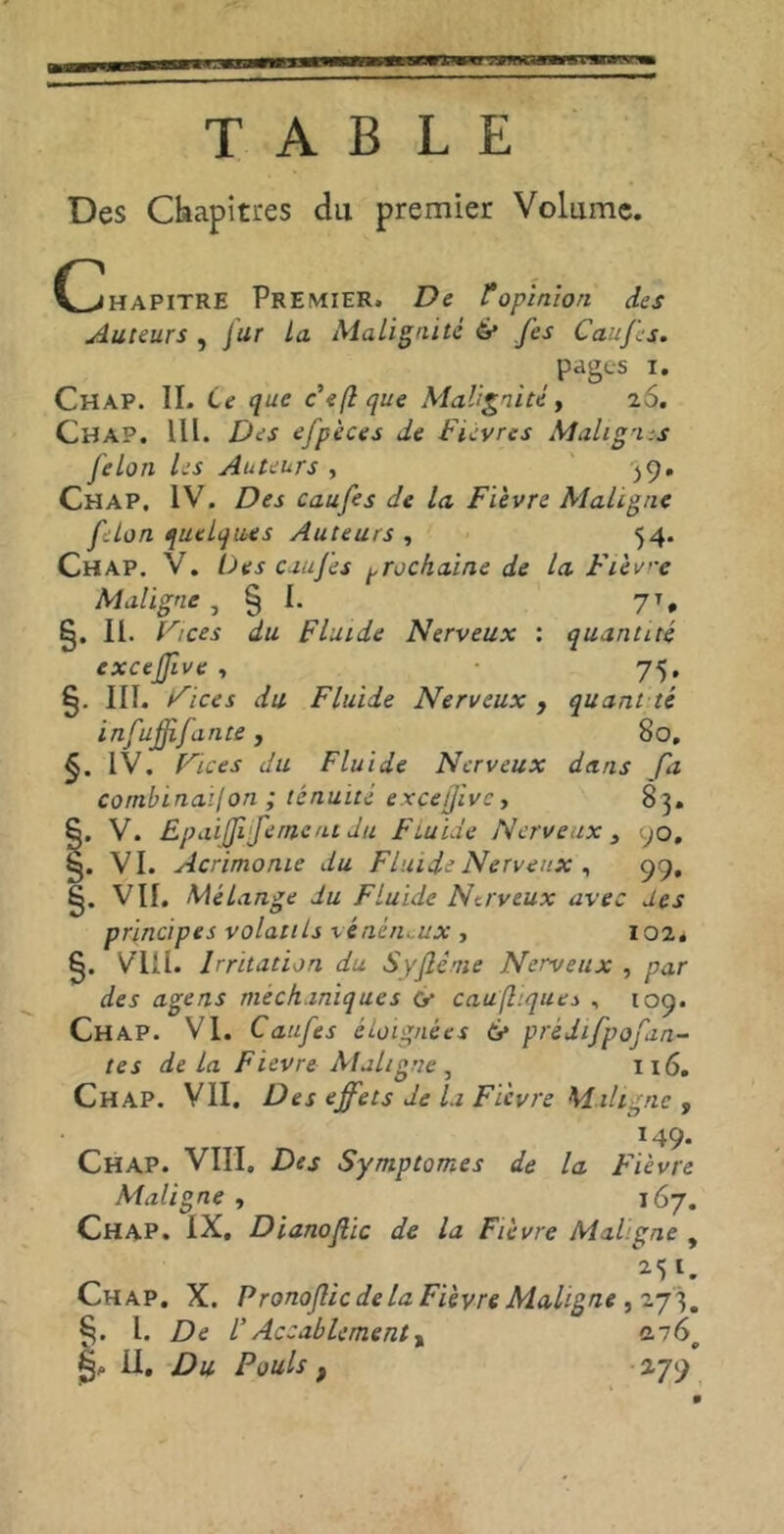 wir. ir 'TSBmca TABLE Des Chapitres du premier Volume. (Chapitre Premier. De topinion des Auteurs , Jur la Malignité 6* fes Caufes. pages i. CHAP. IL Ce que Feft que Malignité, 20. Chap. IIl. Des efpèces de Fièvres Malig-i-.s félon les Auteurs , 39. Chap. IV. Des caufes de la Fièvre Maligne félon quelques Auteurs , 54. Chap. V. Des caufes prochaine de la Fièvre Maligne , § I. 7T. §. II. Fi ces du Fluide Nerveux : quantité exceffive , 75. §• ni. Fices du Fluide Nerveux , quant té infujfifuite , 80. IV. Vices du Fluide Nerveux dans fa combination ; ténuité exceffive, 83. §. V. Epaiffi fentent du Fluide Nerveux , 90. §. VI. Acrimonie du Fluide Nerveux , 99, §. VII. Mélange du Fluide Nerveux avec des principes volatils vénéneux , 102* 6. VIII. Irritation du Syflème Nerveux , par des âge ns mech.miques <y caufltques , 109. Chap. VI. Caufes éloignées 6* prèdifpofm- tes delà F ievre Maligne , 116. Chap. VII. Des effets de la Fièvre Maligne , M9. Chap. VIII. Des Symptômes de la Fièvre Maligne , 167. Chap. IX, Dianoflic de la Fièvre Mal.gne , _ . . *5«. Chap. X. P ronoflic de la Fièvre Maligne ,27 3. §. 1. De VAccablement, «2.76, g. IL Du Pouls , 279