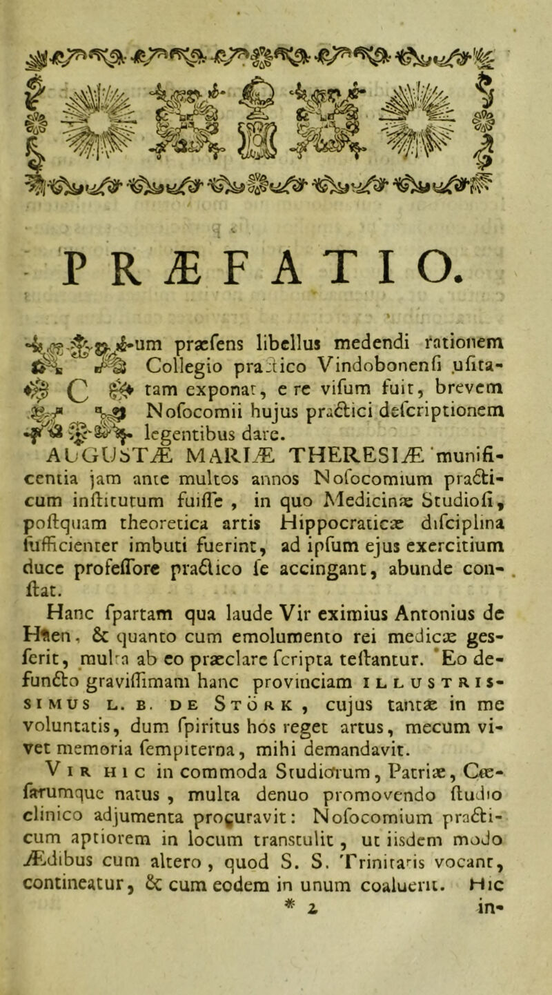 P R i F A T I O. prxfens libellus medendi rationem Collegio pra:tico Vindobonenfi ufita- ^ C ^ tam exPonar? c re vifum fuit, brevem '^49 Nofocomii hujus pra&ici deferiptionem •f» legentibus dare. AUGUSTAE MARIAE, THERESI^E munifi- centia jam ante multos annos Nofocomium pradti- cum inditurum fuifle , in quo Medicinte Studiofi, poftquam theoretica artis Hippocraticre difciplina lufficienter imbuti fuerint, ad ipfum ejus exercitium duce profefiore pra6lico ie accingant, abunde con- . dat. Hanc fpartam qua laude Vir eximius Antonius de Hfien, & quanto cum emolumento rei medicx ges- ferit, mulra ab eo praeclare feripta tedantur. Eo de- fundto graviflimam hanc provinciam illustris- simus l. b. de Stork , cujus tantae in me voluntatis, dum fpiritus hos reget artus, mecum vi- vet memoria fempiterna, mihi demandavit. Vir hic in commoda Studiorum, Patrite, Cte- farumque natus , mulca denuo promovendo (ludio clinico adjumenta procuravit: Nofocomium pn&i- cum aptiorem in locum transculit , ut iisdem modo AEdibus cum altero, quod S. S. Trinitatis vocanr, contineatur, £c cum eodem in unum coaluerit. Hic * i in-