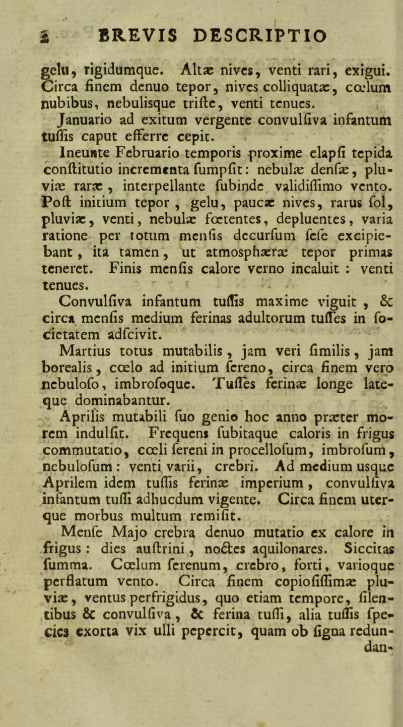 gelu, rigidumque. Altae nives, venti rari, exigui. Circa finem denuo tepor, nives colliquatx, cadum nubibus, nebulisque trifte, venti tenues. Januario ad exitum vergente convulfiva infantum tuifis caput efferre cepit. lneunte Februario temporis proxime elapfi tepida conftitutio incrementa fumpfit: nebula; denfx, plu- viae rarx , interpellante fubinde validiflimo vento. Poft initium tepor , gelu, paucx nives, rarus fol, pluvix, venti, nebulx foetentes, depluentes, varia ratione per totum mcnfis decurfum fefe excipie- bant , ita tamen, ut atmosphxrx tepor primas teneret. Finis mcnfis calore verno incaluit : venti tenues. Convulfiva infantum tuflis maxime viguit , 8c circa mcnfis medium ferinas adultorum tufles in fo- cictatcm adfeivit. Martius totus mutabilis , jam veri fimilis, jam borealis, coelo ad initium fereno, circa finem vero nebulofo, imbrofoque. Tufles ferinas longe late- que dominabantur. Aprilis mutabili fuo genio hoc anno prxter mo- rem indulfit. Frequens fubitaque caloris in frigus commutatio, coeli fereni in procellofum, imbrofum, nebulofum : venti varii, crebri. Ad medium usque Aprilem idem tuflis ferinx imperium, convulfiva infantum tufli adhucdum vigente. Circa finem uter- que morbus multum remifit. Menfe Majo crebra denuo mutatio ex calore in frigus : dies auftrini, nodes aquilonarcs. Siccitas fumma. Coelum ferenum, crebro, forti, vanoque perflatum vento. Circa finem copiofiflimx plu- vix, ventus perfrigidus, quo etiam tempore, Alen- tibus & convulfiva, & ferina tufli, alia tuflis fpe- cica exorta vix ulli pepercit, quam ob figua redun-