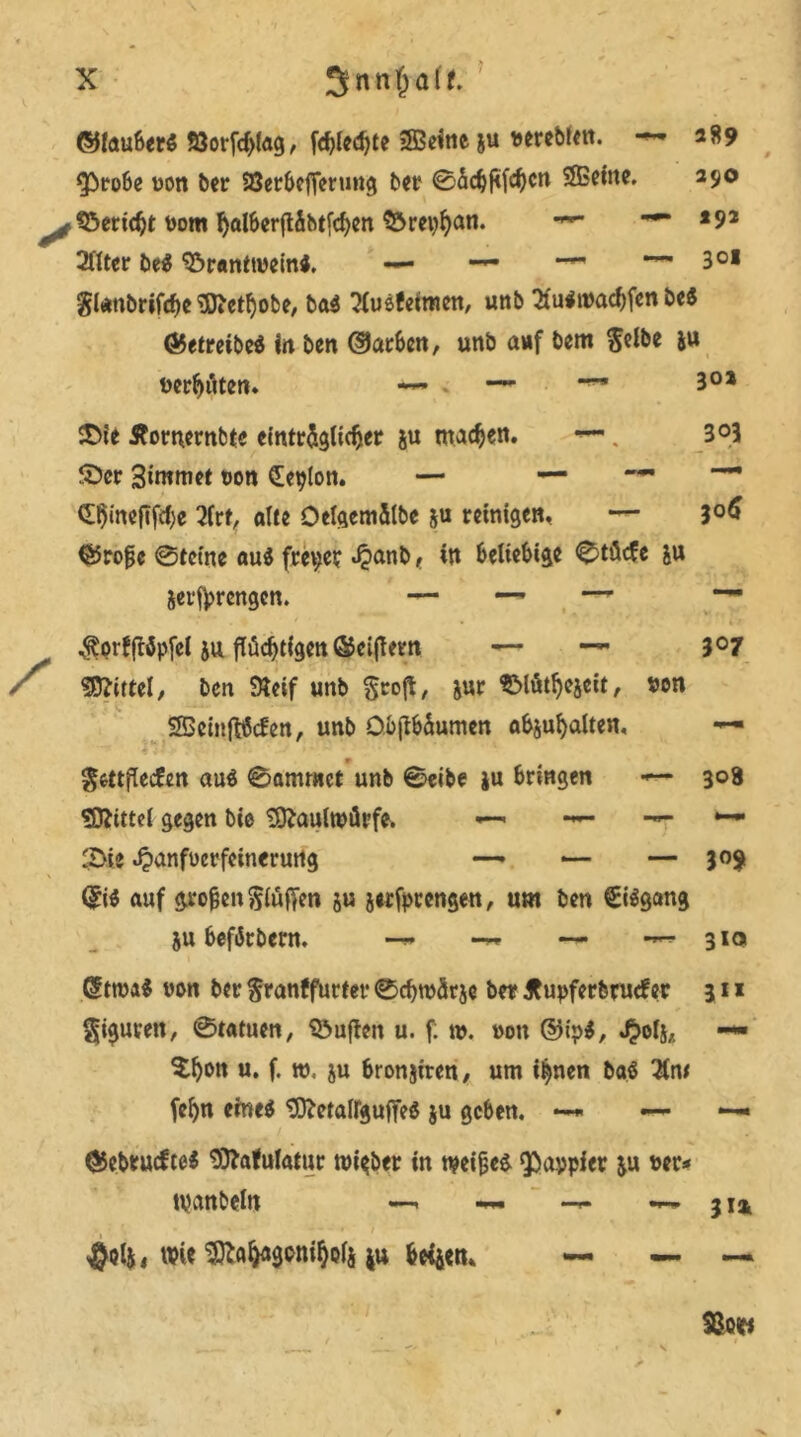 ©lauberS 53orfcf)lag, fd)led)te 2Beine &u vereblen. -** 289 $>robe von ber SBerbefferung ber 0äc^j<fc^cn Sffieine. 290 töcric^t bom ^al6cr{tibt[c^en ^rct^an. — 192 2ftter be$ ©ranttveini. — — -—301 $l*nbrifcf)e Sftetljobe, ba$ ?lusfeimen, unb Suitvacbfen be$ ©etretbeö in. ben ©arben, unb auf bem Selbe ju vertäten» — . —*■ ■*- 3°* ©ie Äornernbte einträglicher ju machen. •»—. 3°3 ©er 3immet uon Lepton. — — —. — (Ihineftfche 2(rf, alte Oelgemälbe ju reinigen, — 3°6 ©rofe 0tcine au$ freier «£anb ( in beliebige 0tüc?e &u jerfprengen. — —~ — $orfjl$pfel ju flüchtigen ©eiftern — — 3°7 Mittel, ben Steif unb Srojt, jut SMütfjejeit, von SSeinfrScfen, unb Ob(tbäumcn abju^alten, Smflecfen au$ 0ammer unb 0eibe ju bringen •*— 308 Mittel gegen bie Maulwürfe. •— *•— — •— 2>ie Jpanfvcrfeinerung —> *— — 309 (£i$ auf grofjen Stuften ju jwfptengen, um ben €i$gang 5u befikbern. — — 310 ßttva* von ber Sranffurter 0chtvärje ber Jtupferbrucfer 311 Spuren, 0tatuen, duften u. f; tv. von ©tp$, «$oli,. — $h»n u. f. w. ju bronjiren, um ihnen baö $n* fefyn eines SftetairgufteS ju geben. ——- *— 05eb*ucfte$ Sftafulatur tvi$ber in tveifjes Q^aypier &u ver* tpanbeln —. — — 314 ^otj, wie ^a^gon^ols ju beiaen, —■ — —