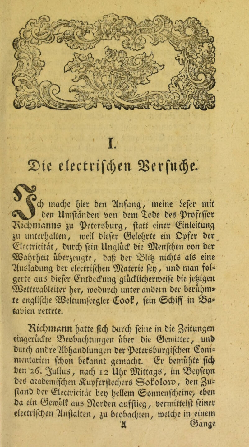 SDtc electvifdjen SSerfwdje.' 'd) mache f»ier ben Anfang, meine fefer mit ben Umfidnbcn pon bem ’Sobe beö Ptofeffot 3\id;maiin0 ju Petersburg, ftatt einer Einleitung 511 unterhalten, tretl biefer ©ele^rte ein Opfer bet Elcctricitar, burdj) fein tlngtucf bie s3ftenfd)en ron bec $83al)rljeit überzeugte, bafj ber Blifc nid)to als eine Tluslabung ber electrifcben Materie fet), unb man fol- gerte auö biefer Entbccf'ung glücflichermeife bie jebigen SÜBetferableitet her, tooburd) unter anbetn ber beruhm* te englifd)e 2ßeltumfeeglcr £oo£, fein 0d)iff in tuPien rettete. 2\td?Wßnit hatte ficf> burefj feine in bie Leitungen eingerüd'fe Beobachtungen über bie ©dritter, unb buvcf) anbreTlbhanbluttgcn ber Petersburgifcben Eom= mentarien fd)on befannt gemad)t. Er bemühte jtcfc ben 26. Julius, nach 12 Uhr SÖiittagä, im Bepfepn beö acabemifchen Äupferfied)er6 ©oboloiv, ben 3U= ftanb ber Electricitdt bet) hellem 0onncnfd)etne> eben ba ein ©etrolü aus SRorben aufflieg, Permittelfl feiner electrifcben dnftalten, $u beobad;t«n, welche in einem ^ ©ange