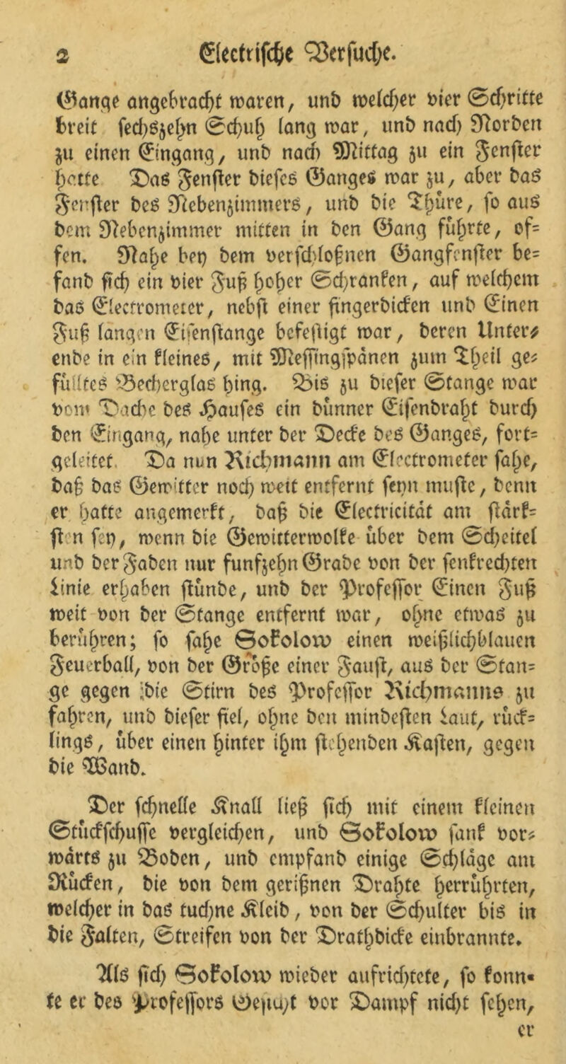 ©anqe angebracht waren, unb weld)er hier 0d)ritte breit fed)Szel>n 0d)uh lang war, unb nad) Norbert ju einen Eingang, unb nad) Mittag 511 ein genfter 5>o.ttc Das genfer biefcs ©anges war ju, aber bas geufler bcs Nebenzimmers, unb bie $hüre, \o aus bem Nebenzimmer mitten in ben ©anq führte, ef= fen. Nahe bet) bem berfddofnen ©angfenfier be= fanb ftef) ein riet* gu£ 0cber (Bcfyranfen, auf welchem bas 0ectrometer, nebft einer fingerbiden unb Cfinen gu£ langen €ifenflange befefligt war, beren Untere enbe in ein Heines, mit 9ftefftngfpcmen zum D^eil ge? füÜteS s-BecherglaS hing. %>is zu biefer @fange war bom Dache bes Kaufes ein bünner ^ifenbra^t burcf) ben Umgang, nabe unter ber Dede beS ©angeS, fort= geleitet Da nun Ktcbniamt am ©fectrometer falje, ba§ bas ©ewitter nod) wett entfernt ferm mufle, bentt er batte angemerft, ba£ bie (£lecfricitdt am flarH ften fep, wenn bie ©cwitterwolfe über bem 0d)eitel unb ber gaben nur funfjef)n ©rabe bon ber fenfred)tett iinie ergaben ftünbe, unb ber ^ofejTor ©inen gug weit bon ber (Stange entfernt war, of>ne etwas zu berühren; fo faljc ©ofoloiv einen weijslichblauen geuerball, bon ber ©rcgje einer gauft, aus ber 0tan= ge gegen ;btc 0tirn bes $>rofeffcr Ktc^maime zu fahren, unb biefer frei, ohne ben ntinbeften laut, rüd= lings, über einen hinter ihm fh'henben haften, gegen bie sTBanb* Der fdjnetfe ^nall ließ jid) mit einem Hcinett Btüdfchujfe bergleid)en, unb Bofolon? fanf bor? warts zu 23obcn, unb entpfanb einige 0d)(age am Nüden, bie bon bem gerinnen Drahte herrührten, welcher in bas tud)ne ^leib, bon ber (Schulter bis in bie galten, 0treifen bon ber Dratljbide einbrannte* “Xis ftd) BoFolcw wieber aufrid)tcte, fo form« te er bes ^rofe|fors ©e)tu;t bor Dampf nid)t fehen, et*