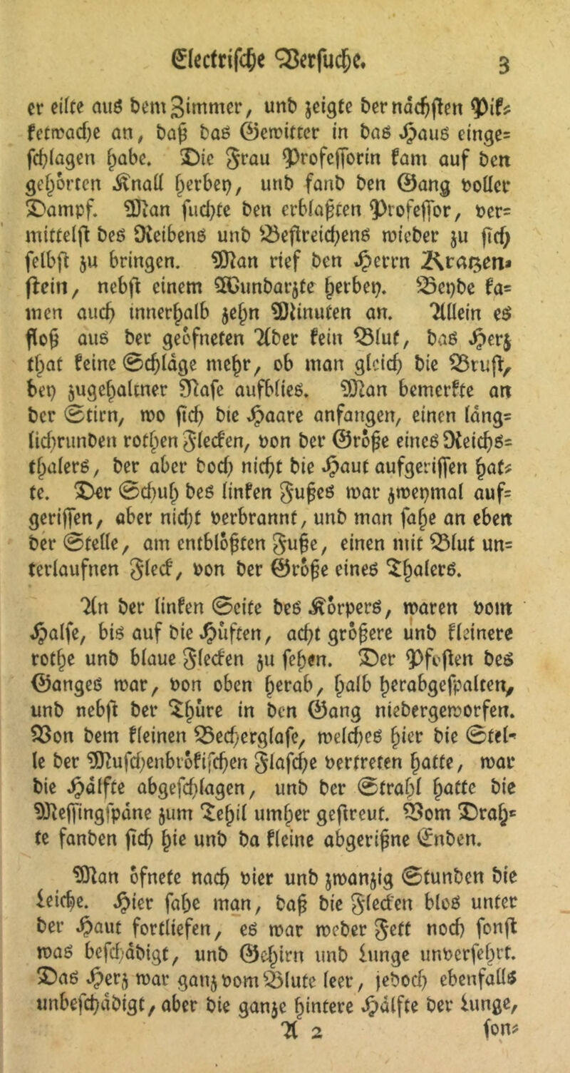 er eilte mtß bem^intmer, unb jeigte bernddjften tyiU fetmad)e an, baß baß ©emitter in baß Jpauß einge= feßlagen ßabe. ©ie grau Q3rofcffocin fani auf ben gehörten .ftnall gerbet), unb fanb ben ©ang toller ©ampf. $Jian fudpte ben erblaßten 9>rofefibr, ter= mittelfl beß Oieibenß unb £3efireicßenß rnieber ju jicf; felbft ju bringen. SOkn rief ben Jperrn 2\tai$m* fiein, nebfl einem ^Gunbarjte ßetbet). 25et)be fa= men auch innerhalb $eßn TOnuten an. Tlüein eß fauß ber geofneten Ttber fein Q3luf, baß Jjperj tßat feine 0cßlage nteßr, ob man glcicf; bie $8ru(i> bet) jugeljaltner Sftafe aufbließ. $Jtan bemerfte att ber 0tirn, mo ftd) bte Jpaare anfangen, einen fang- ficbrunDen rotßen gfeefen, ton ber ©roße eineßDfeicßß= tßalerß, ber aber bod) nicht bie Jpaut aufgerijfen ßaf* te. ©er 0d)uß beß linfen gußeß mar jttepmal auf= gerißen, aber nießf terbrannf, unb man faße an eben ber ©teile, am entblößten guße, einen mit ©lut un= terlaufnen gled, ton ber ©roße eineß ©palerß. 7(n ber linfen 0cite beß^orperß, maren tont Jpalfe, biß auf bie J^üften, aeßt größere unb fleinere rotße unb blaue gleden ju feßen. ©er 9)fcßen beß ©angeß mar, ton oben ßerab, ßalb ßerabgefpalcert, unb nebfl ber ©pure in ben ©ang ntebergemorfen. ©on bem fleinen ©ecßerglafe, roekßeß ßier bie 0fel* le ber 9ftufd)enbrofifeßen glafcße tertreten ßatte, mar bie Jjdlfte abgefd)lagen, unb ber 0traßf ßatte bie Sftejfmgfpdne $um ©ßil umßer geftreut. ©om ©raß* te fanben fteß ßie unb ba fleine abgerißne (£nben. 9ttan bfnete naeß tier unb jmanjig 0tunben bie ieieße. $ier faße man, baß bie gleden bloß unter ber #aut fortliefen, eß mar meber gett nod) fortfl maß befeßabigt, unb ©eßirn unb iunge unterfeßrt. ©aß $er$ mar gatij tom ©lute teer, jeboeß ebenfalls unbefcßdbtgt, aber bie ganje ßintere dpdlfte ber iunge, 7t 2 fon*