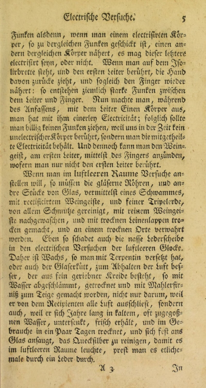 (S(cctrifc&e Verfliege*1 Junfen atöbenn, wenn man einem elecfrijwfen $5r= per, fo ju begleichen gunfen gefchicft ift r einen an= betrt bergleidfcn Körper nähert, eg mag biefer leitet*«* electrifirt fcpn, übet* nicht. $3cnn man auf bem 3fo~ lirbrette flefpt, unb ben erfien Leiter berührt, bie J?ant> bapon jitviufe $icl)t, unb fogleid) ben Singer wiebec nähert: fo entfielen jiemlich flarfe J-unfen jwifcfjeit bem leitet* unb ginger. Sftun machte man, rodj)rent> beg 7lnfaf[eng, mit bem leitet (Einen Körper aug, man fiat mit iijm einerlei) (Electricitat; folglich foilte man billig feinen Junten niesen, weil uns in ber Seit feitt ime(ectrifdjcr$ovpcr berührt, fonbern man biemifgetjjeife te (Elcctricitat bemalt. Unb bennoch fann man &en gctfl, am erften leitet, mittelft bes Singers an^ünben, wofern man nur nicht ben crflen leitet berührt. SCßenn man im luftleeren Kauine $33erfuche an- jiellen will, fo muffen bie gfdferne Ot&hrcn, tmb an^ bre ©rüde non ©lag, oermittelfi eines ©d)wammeg, mit rcctiftcirfem SBeingeifte, unb feiner ‘Sripcletbe, pon allem ©d)mu|e gereinigt, mit reinem $£eingei= fte nad)gewafd)cn, unb mit troefnen leinenlappen tro» efen gemacht, unb an einem troefnen Orte Pcrwahrt werben. (Eben fo fd)abct auch bie naffe leberfcheibe in ben electrifchen 33crfud)cn ber luftleeren ©locfe. 'Daher ift SßBachö, fo man mit Serpentin Perfekt fyat, ober auch ber ©lafcrfütt, 5um 'Xbjjalfcn ber luft bef= fer, ber aug fein geriebner treibe bcftefyf, fo mit Gaffer abgcfchlamnit, getroefnet unb mit 93taf)lerfxr? ni| jum steige gemacht worben, nicht nur barum, weil er Pon bem SKedpienten alle luft augfdjlieft, fonbern auch / weil er fiel) 3af)t*e lang in faltem, oft jugegofj= nen SBSaffer, unterfenft, frtfeh erhalt, unb im @e= brauche in ein^Paar *£agen troefnet, unb ficf; fefl ang ©lag anfaugt, bag Ctnecffilber ju reinigen, bamit cg im luftleeren Ülaume leuchte, preft man eg etlidjc- male burch ein lebet bnreh. * > Sn