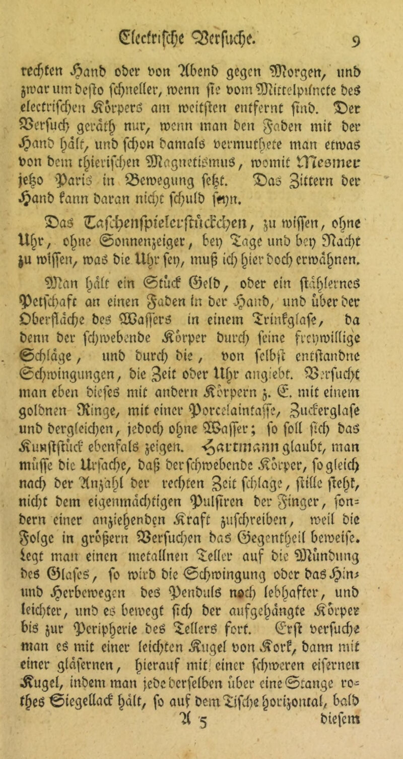 redjfcn Spanb ober Don Xbenb gegen borgen, unb jwar um befto fd)neffer, wenn j!e Dom 9ftittelpitncfe beß efectrifdjen Äorperö am weiten entfernt jtnb. ^Der 2>erfud> gerate nur, wenn man ben gaben mit ber ^anb unb fd)on bantafß Dermutbeüe man etwaß Don bem t§ierifcf;en 9)tagnetißmuß, womit tHeomei: je|o 3>ariß in Bewegung fe|t. £>aß Sittern ber Jjjanb fann Daran nid;c fd)ulb f«)n. £>as Zafd)enfpielcv{indd)m, ju wiffen, of^ne U§r, o£ne Bonnenjeiger, Bet) 'tage unb Bet) 9ftad)t $u wiffen, was bie tt^rfet), tttup id) Z^r bodj erwdfjnen. 9Jian r>dtt ein @tucf ©efb, ober ein ftdijferneS <Petfd)afc an einen gaben in ber ^anb, unb über ber Oberfläche beß Qßajferß in einem ‘trinfgfafe, ba Denn ber fd)weBenbe Körper burcf) feine freiwillige Bcffldge, unb burcf) bic, Don felbfl entftanbne Bezwingungen, bie S^d ober tt^r angiebt. 9Serfucf>t man eben biefeß mit anbern Äorpern j. ©. mit einem golbnen SKinge, mit einer ^orcefaintaffe, Sud'erglafe unb bcrg(eid)en, jeboef) o^ne Gaffer; fo foff ft'cf) bas ^uHflflud' ebcnfalß geigen, ^avtmann glaubt, man muffe bic Urfad)e, bafj berfd)webenbc Körper, fog(eicf) nad) ber 'Xn$af)l ber rechten Seit fdflage, fttüc fleZf, nid)t bem eigenmächtigen ^ulftren ber ginger, fon= bern einer anjieZenben ^raft jufcZreiben, weil bic gofge in gropern 93erfud)cn baß ©egentZeif beweife. legt matt einen metalfnen Keffer auf bic 9)Ktnbting beß ©lafeß, fo wirb bie Bezwingung ober baßJpin.s unb Jperbewegen beß $)cnbu(ß nod) febZafter, unb Ieid)fer, unb es bewegt ftd) ber aufgeZdngte Körper biß jur ^PeripZerie beß Leders fort, ©rfl Derfud)C man eß mit einer feid)ten ^ugef Don ^orf, bann mit einer gldfernen, hierauf mit; einer fcf)wcren eiferneu ^ugel, inbettt man jebe berfefben über eine ©tauge ro- f§eß 0icgeflad Zd(t, fo auf bem'tifdteZorijontaf, bafb 7( 5 biefern