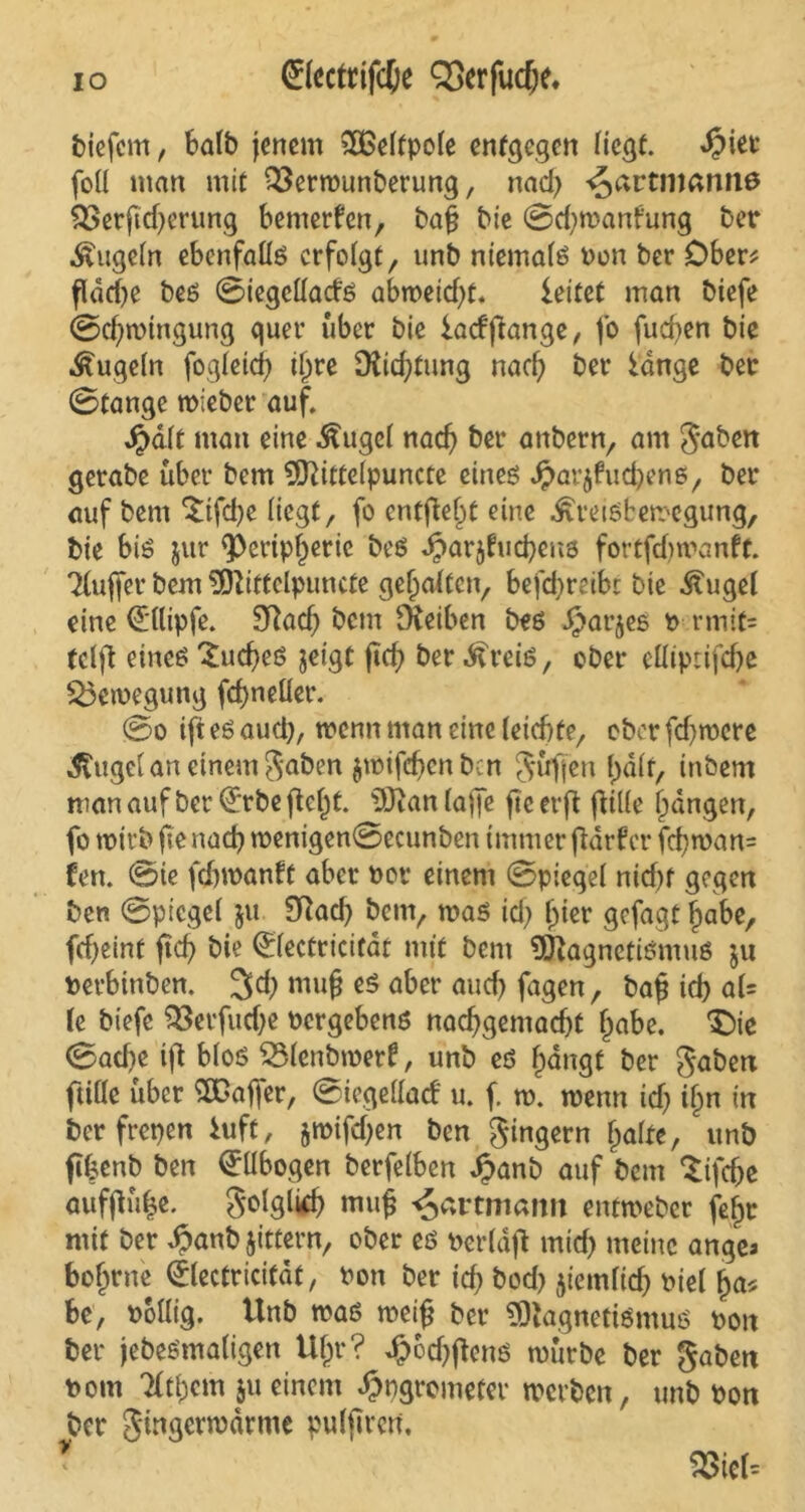 io Sfecftifc&e QSerfudje. biefem, halb jenem 2£eltpole entgegen liegt, «£iet foll man mit 23ermunberung, nad; ^artnmniiö QSerftdjerung bemerken, bafj bie ©djwant'ung ber Äugeln ebenfalls erfolgt, unb niemals Pon ber Ober? fldd;e beö ©iegclladö abmeiefft. leitet man biefe ©d;wtngung quer über bie lacfftange, fo fud;en bie kugeln fogleid) il;re [Richtung nad) ber lange ber ©tange wieber auf. Jpdlt man eine Äugel nad) ber anbern, am gaben gerabe über bem 9ftittelpuncte eines Jparjfud;enö, ber auf bem $ifdje liegt, fo entfielt eine ÄreiSfcemegung, bie bis jur <Peripl)eric be$ Jparjfucbens fortfdjmanft. Tlujfer bem 3ftiffclpuncte gehalten, bej~d;reibc bie Äugel eine (E'llipfe. 9ftad) bent IHeiben bes Jjarjes p rmifs tclft eines 'Sucfyes jeigt ficf> ber Äreis, ober elliptifdje Bewegung fdfjneüer. ©o ijt es aud), trenn man eine (eiebte, ober fdjmcre Äuget an einem gaben $wifcf)enben güfjen l)dlf, tnbem man auf ber (£rbe jtefjt. iJDtan taffe fte evft fülle fangen, fo wirb fte nacb menigen©ecunben immer fldrfcr fd;wan= fen. ©ie fefpoanft aber Por einem ©piegel nid;f gegen ben ©piegel ju Sftad; bem, was id) l)ier gefagt f)abe, fcf>eint jtcb bie (£lectricitdt mit bem Magnetismus ju perbinben. 3$ muß es aber and) jagen, ba£ id) al= le biefe $3erfud;e Pergebens nacf>gemad)t fjabe. ^ie ©ad}e ijt bloß SSlenbmerf, unb es fjängt ^er gaben ftille über SXOaffer, ©icgellacf u. f. tp. wenn id; il)n in berfrepen iuft, jmifd;en ben gingern Ijalfe, unb fibenb ben Ellbogen berfelben Jpanb auf bem $ifd)e auffiü|e. golglid; muf ^artmattn entweber fe^r mit ber £anb Jittern, ober es perldft mid; meine ange* bofjrne 0ectricitdt, Pon ber id; bod; jiemlid; Piel f)a> be, Pollig. Unb was weif? ber ?DlagnetiSmuß pon ber jebeßmaligen Uf;r? Jj)6d)ftcns mürbe ber gaben Pom Tftbcm ju einem £pgrometer werben, unb Pon ber gingermdrme puljtren, WicU