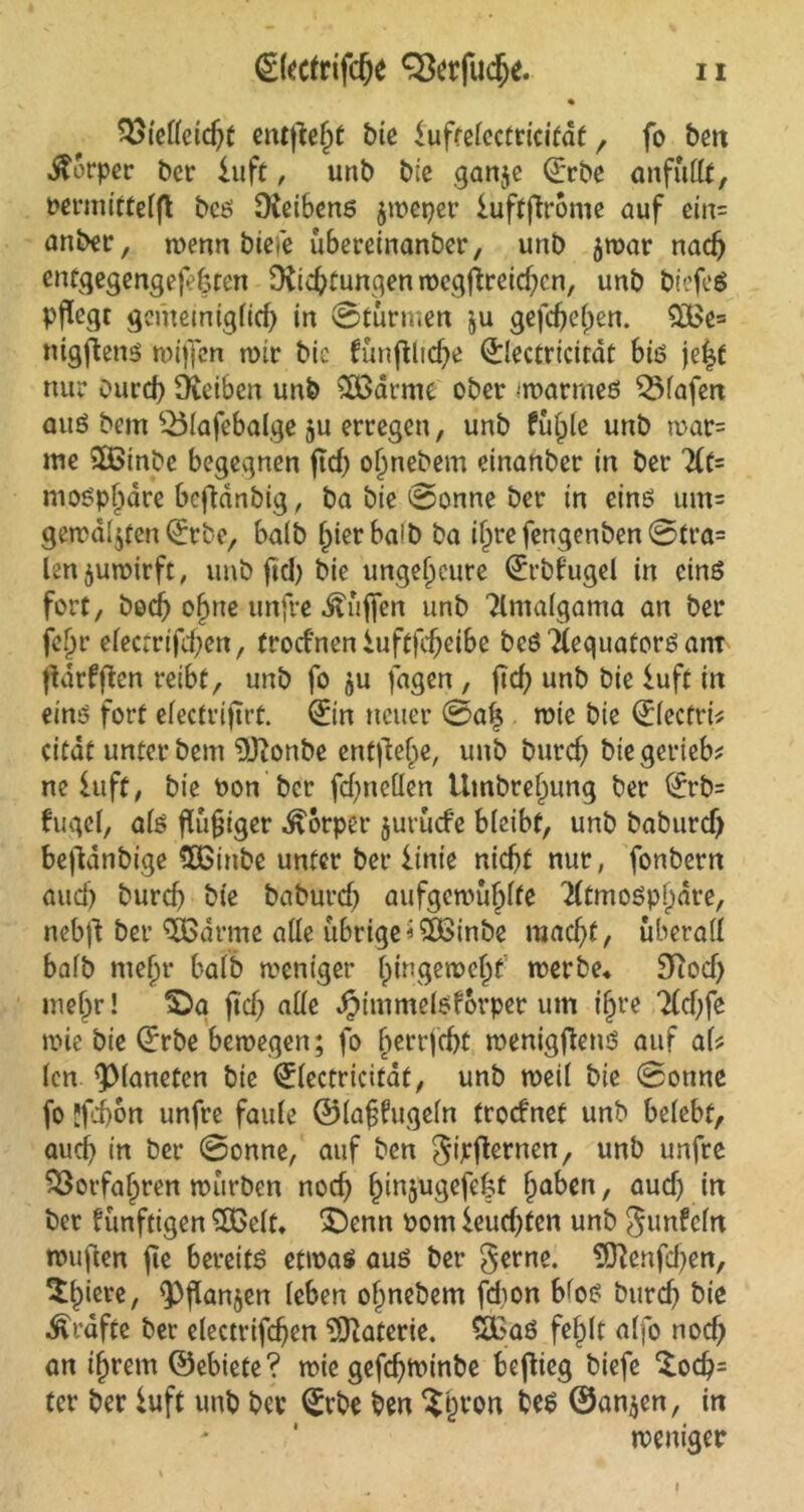 QStelleidjt entfielt Me iuffelccfricitdt, fo ben Äorpcc bcr iuft, unb Me ganje Qrrbe anfüllt, rermittelfl bcs fKeibens jmeper iuftflrome auf ein= anber, menn Meie übereinanber, unb $mar nach entgegengejefcten Dichtungen mcgjbreid)cn, unb MefeS pflegt gemeiniglich in ©türmen ju gefchepen. $£e= nigjbens miffen mir bic fünfllidje <£lectricitdt bis je|t nur ourd) Deiben unb SCßarme ober warmes Olafen aus bem SÖlafebalge ju erregen, unb füllte unb mar= me £ßinbe begegnen ftd) oljnebem einanber in ber At= mospljdre bcflanbtg, ba bie @onne ber in eins um= gemalten ©tbe, halb l)ierba!b ba il)re fengenben @tra= len$umirft, unb ftdj bie ungeheure (Erbt'ugel in eins fort, bod) o^ne unfre Muffen unb Atnalgama an ber fepr efecrrtfd;cn, trodnen iuftjcf)eibe beS AequatorSam fidrfflen reibt, unb fo $u fagen , ftd; unb bie iuft in eins fort efectrijirt. (Ein neuer 0alj mie bie (Elecfri* citdt unter bem “DDonbe entfiele, unb burd) bie geriet ne Iuft, bie tmn ber fd)nellen Umbref)ung ber (Et*b= fugel, als fluf iger Körper jurücfe bleibt, unb baburd) befldnbige SDßtnbe unter ber iinte nicht nur, fonbern auch burd) bie baburd) aufgemufplfe Atmosphäre, nebjt ber 3Bdrme alle übrige<5£inbe macht, überall halb meljr halb meniger l)tngemcl)f merbe* 9Rod) mef;r! IDa ftd) alle Jjimmelsforper um i§re Ad;fe mie bie (Erbe bemegen; fo f)errfd)t menigfiens auf al* len Planeten bie Qrlectricitat, unb meil bie 0onne fo !fi)on unfre faule ©laffugeln frocfnet unb belebt, aud) in ber 0onne, auf ben gipsernen, unb unfre Vorfahren mürben noch funjugefeht haben, aud) in ber künftigen ^03elt* Sbenn t>otn ieuchfen unb gunfein mufien fte bereits etwas aus ber gerne. 9ftcnfd)en, ^J>icve, <Pflan$en leben ofinebem fd)on blos burd) bie Grafte ber electrifchen Materie. S£aS fehlt alfo nod) an i^rem ©ebiete? mie gefchminbe beflieg biefe £od)= ter ber iuft unb ber (Erbe ben $pron bes ©an$en, in meniger I