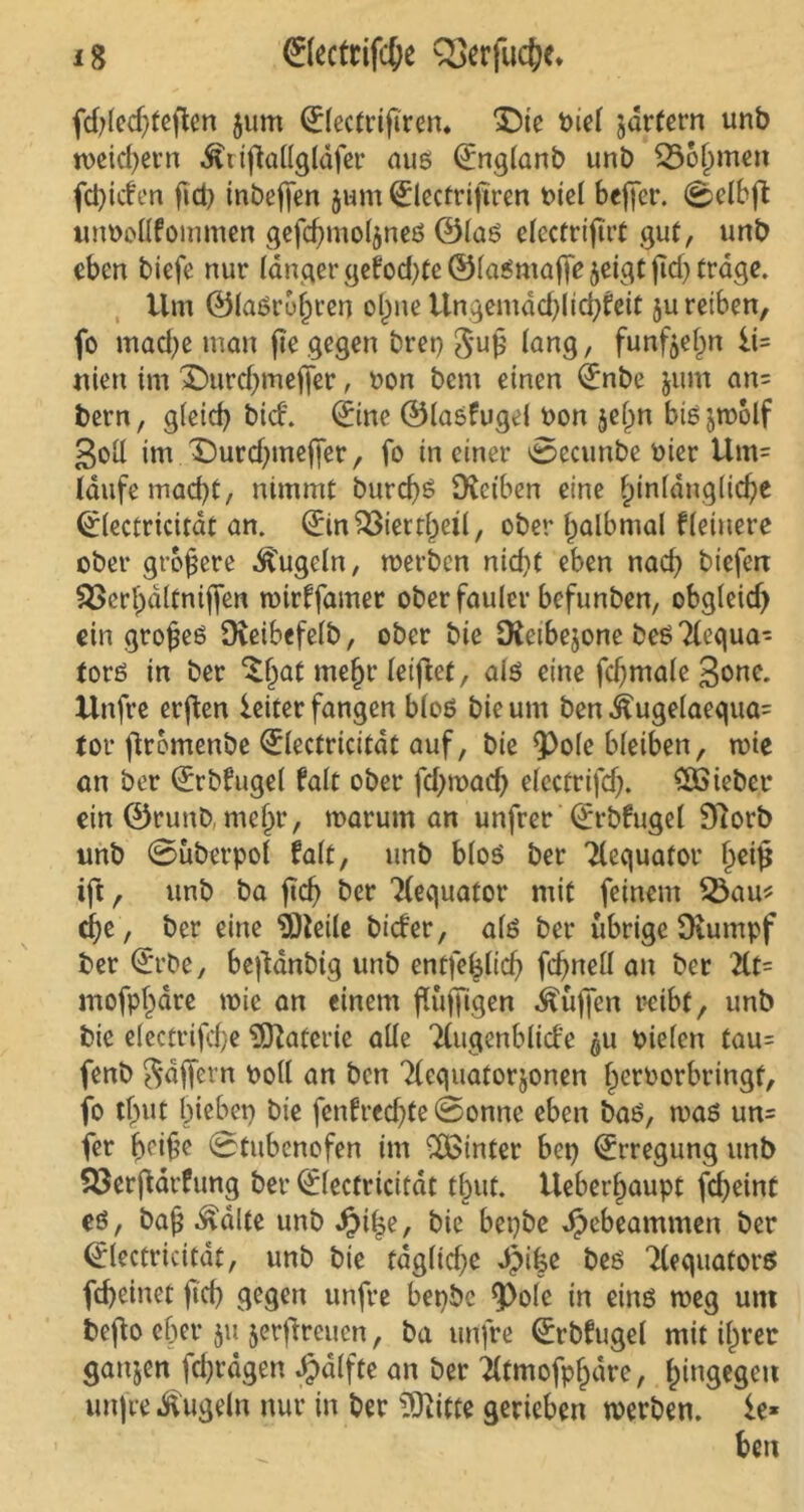 fd)led)feften jum 0lectrifiren* Die t>iet jdrfern unb weichem ^rtjkllgläfer aus (£nglanb unb 35of)men fd)iden fid) inbejfen $um ^lectriftren biel beßer. 0elbft unbollfommen gefcfjmoljnes ©las elcctrißrt gut, unb eben biefe nur länger gefod)tc ©laSmajfe ^eigt (Idj trage. Um ©lasr&hren oßne Ungemäd)lici)feit ju reiben, fo mache man fie gegen bret) guß lang, funfteßn ii= niett im Durd)mefjer, oon bem einen 0tbe jum an= bern, g(eid) bid. 0ne ©lasfugel oon jeßn biSjtrolf goll im Durdjmefier, fo in einer 0ecunbe Pier Um= laufe mad)t, nimmt burd)S DJeiben eine hinlängliche (tlectricität an. (Ein£3iettl)eil, ober halbmal fleiuere ober größere kugeln, trerben nid)t eben nad) biefert S>erl)ältni|fen trirffamer oberfauler befunben, obgleid) ein großes Dveibefetb, ober bie DJeibejone beS Tlegua- tors in ber D)at mein* letftet, als eine fcßmale 3<me. Unfre erßen ieiter fangen bloß bie um benÄugelaegua= tor ßromenbe <£lectricität auf, bie 9^o(e bleiben, toie an ber (Erbfugel falt ober fd)toad) electrifd). lieber ein ©runb, nießr, roarum an unfrer Qürbfugel Diorb unb 0überpol falt, unb bloS ber Ttequafor heiß ift, unb ba ßcf) ber Äquator mit feinem Q3au* eße, ber eine 9)leile bider, als ber übrige Dtumpf ber (Erbe, beßänbig unb entfeßlid) fcßnell an ber 2Ct- mofpljäre wie an einem ßüffigen Äüfien reibt, unb bie electrifcße Materie alle Ttugenblide 511 Pielen tau= fenb gäßevn Poll an ben Tlcguatorjonen ßerPorbringf, fo tßut hiebet) bie fcnfr*ed)te 0onne eben bas, was un= fer ßeiße 0tubenofen im hinter bet) Erregung unb 53erßärfung ber (Electricifät tbut. Ueber^aupt fd)eint es, baß Äälte unb bie bepbe Jpebeammen ber (Electricität, unb bie tägliche d)ike bes Tleguators fd)einet ftd) gegen unfre bepbc <Po(e in eins weg um befto eher 51t jerßreuen, ba unfre (Erbfugel mit ißt er ganzen fdjrägen $älfte an ber ^(tmofphäre, h^gege« unfre kugeln nur in ber Dritte gerieben werben. £e* ben