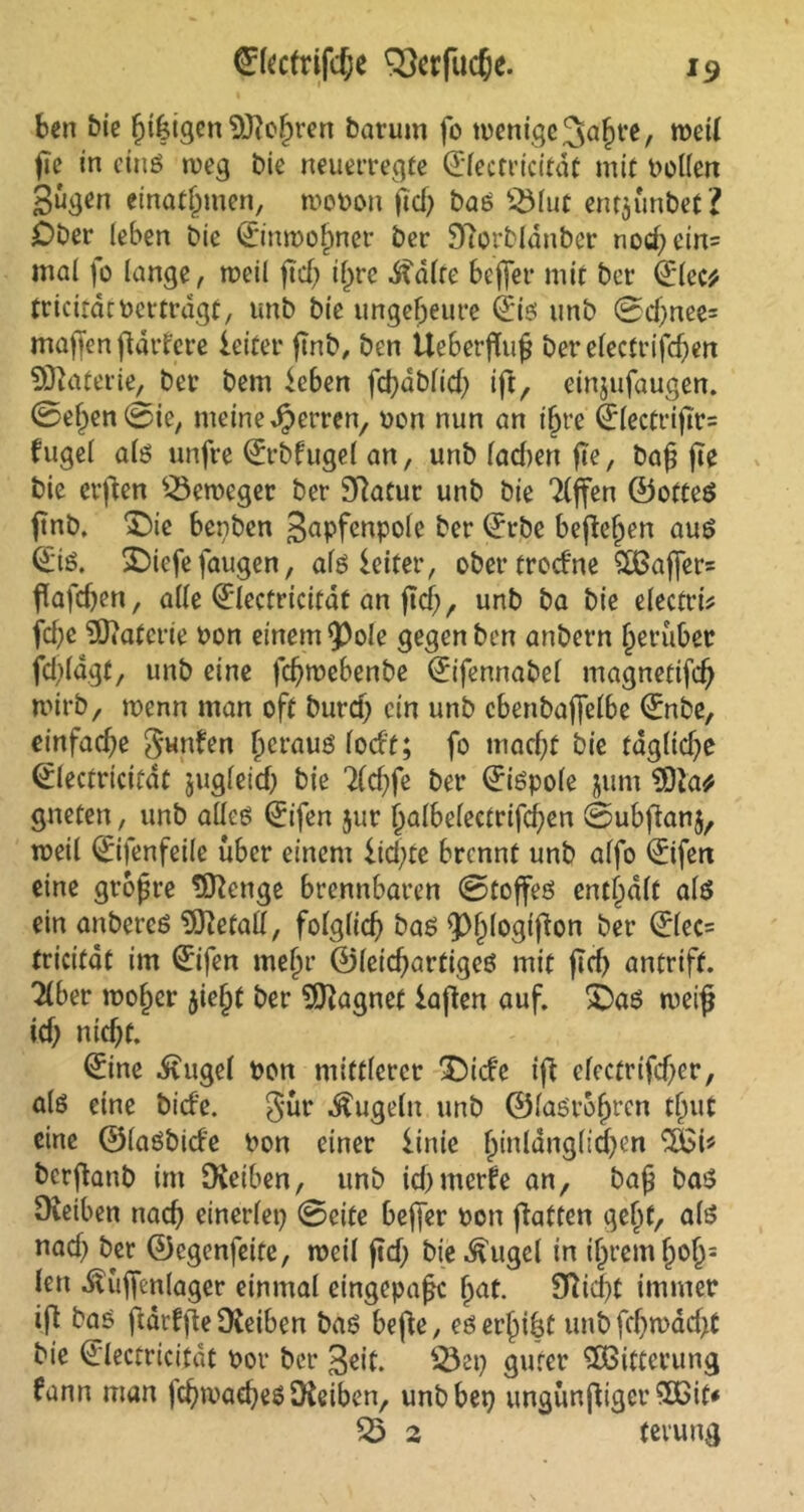 *9 ©Itcfrifcße Verfließe. ben bic f?i|igenStfteßren barum fo wenige 3af?t*e, weil ße in etnö weg bie neuerregfe (Electricitdt mit bellen gugm einatjjmen, wobon ßd? bas s31ut enr$ünbef? Ober leben bie (Einwohner ber Sftorblanber nod?ein= mal fo lange, rocil ßd? ißre .Stdlte beffer mit ber (Elcc* trictrdcbeitragt, unb bie ungeheure (jis unb ©d?nee= maßen flarferc leitet* ßnb, ben tleberflnß berelecft*ifd?en Materie, ber bem leben fd?dblid? iß, einjufaugen. ©ef?en©ie, meine Herren, ben nun an ißre (Jlectrißr= fuge! als unfre (Erbfugel an, unb lad)en fte, baß ße bie et’ßen Beweger ber Sftatur unb bie Riffen (Lottes ßnb. ‘■Oie benben gapfcnpole ber (Erbe befielen aus (E'is. SDiefe faugen, als leitet*, ober treefne $83aßer= ßafd?en, alle (Electricitdt an ßd?, unb ba bie electrb fd?e EOtaterie bon einem $)ole gegen ben anbern fjeruber fd?ldgt, unb eine feßwebenbe (Eifennabel magnetifcß tbirb, wenn man oft burd? ein unb c6enba|felbe (Enbe, einfache gunfen (jeraus lodt; fo maeßt bie tdg(td?e (Electricitdt jugleid? bie Tlcßfe ber Qrispole jum 9Dia* gneten, unb alles (Eifen jur i?albelectrifd?en ©ubßan$, weil ©fenfeile über einem ließte brennt unb alfo ©fett eine großre 5ftenge brennbaren ©toßes enthalt als ein anbercs Metall, folglich bas Q3^1ogtfton ber ©lec= tricifat im (Eifen mein* ©leießartiges mit ficf> antrift. Tiber tboßer jießt ber Magnet laßen auf. ©as weiß id? nießf. (Eine .ftugel bon mittlerer ‘Oide iß efectrifcßer, als eine bid'e. gür kugeln unb ©lasrbßrcn tljut eine ©lasbide bon einer linie ßinldnglicßen 2£i* berßanb im Üieiben, unb fcßmerfe an, baß bas Oveiben nad? einerlei? ©eite beßer bon ßatten geßf, als nad? ber ©egenfeite, rocil ßd? bie ^ugel in ißremfjoß= len .ftüßenlager einmal eingepaßc (jat. Sfticßt immer iß bas ßdrfße Dveiben bas beße, eserßißt unb feßw ad?t bie (Electricitdt bot* ber geit. 53ei? guter ^Bitterung fann man fcßmaeßeS 9feiben, unb bei? ungünßigerSCit* 33 2 terung