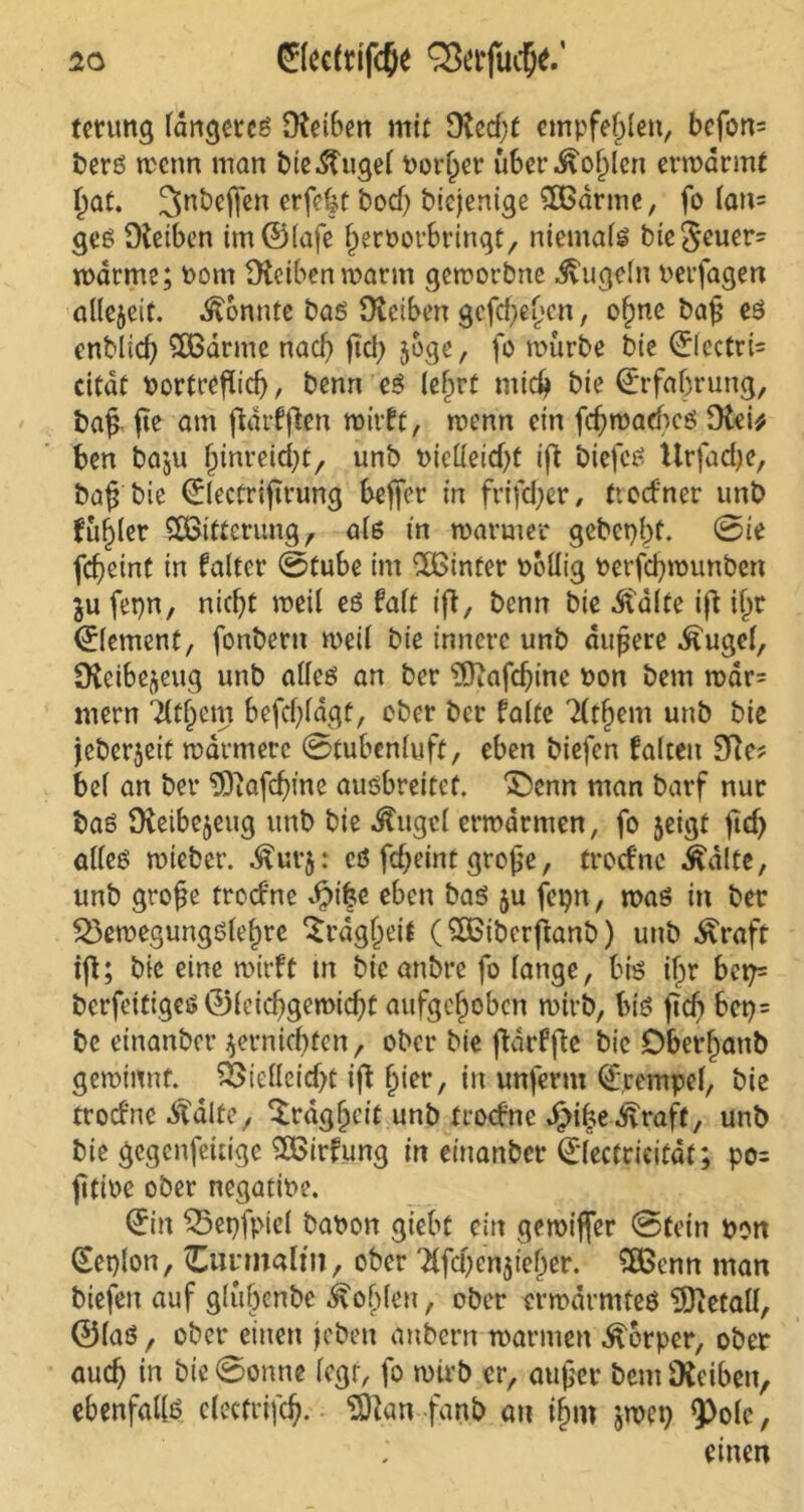 terung fdrtcjctcö Otetben mit fRccßt empfehlen, bcfon= berö trenn man bte-ftugel Porßer über.ftoßlen ermdrmt ßat. ^nbejfen erfe%t bod) biejenige SOßdrmc, fo lan= ges Dtcibcn tm©(afe ßerPorbringt, niemals bieSeuer- mdrme; Pom fHeibenmarm gemorbne Jvugoln Perfagen allezeit, konnte baö Ütetben gefdjeßen, oßne baß es enblid) £Bdrme nach ftd; joge, fo mürbe bic ©lectri= citdt Portreßicf), benn es leßrf ntidj bte Erfahrung, baß ße am fldrfffcen mitte, menn ein fcßmacbcs i* ben baju ßinreießt, unb Pietteidjt iß biefcS Urfacße, baß bie ©lectrißrung befier in friftßer , troefner unb fußler Witterung, als in maruter gebcpßf. 0ie feßeint in faltet* 0tube im ^Xßtnfer Pollig Perfdjmunben $u fepn, nießt meil es falt iß, benn bic Ädlte iß ißt (Element, fonbern meil bie innere unb äußere Äugel, fKeibe^eug unb alles an ber EÖiafcßinc Pon bem mdr= mern Tltßcm befdßagt, ober ber falte 'Htßent unb bie jeberjeit mdrmerc 0tubenluft, eben biefen falten 9Re? bei an ber 3)iafcßme ausbreitef. £)cnn man barf nur bas Oieibe^eug unb bie ^ugcl ermannen, fo jeigt ßd) alles mieber. £ur$: es feßeint große, troefne ^dlte, unb große troefne dbtße eben bas ju fepn, mas in ber 23emegungsleßre Srdgßeit ( ££iberfranb) unb ^raft iß; bie eine mirft tn bic anbre fo lange, bis ißr bep= berfeitigeö ©leießgemießt aufgeßoben mirb, bis? ßcß 6ct>= bc einanbet* $ernkßten, ober bie ßdrfße bie Dberßanb gemimtf. &tellcid)t iß ßiet*, in unferm ©pempel, bie troefne .ftdlte, Srdgßeit unb troefne JjMße^roft, unb bie gegenfeitige ££irfung in einanbet* ©lectrieitdt; po= ßtiPe ober negatiPe. ©in £5et)fpiel baPon giebt ein gemiffer 0tein pon ©eplon, (Eunnalm, ober ^fcßcnßeßer. ££enn man biefen auf glüßenbe ivoßlen, ober ermdrmtes Metall, ©las, ober einen jeben anbern mannen Körper, ober aueß in bie 0onne legt, fo mirb er, außer bem üKeiben, ebenfalls clectrifcß. EOtan fanb au iß»? jrnet) Q)ole,