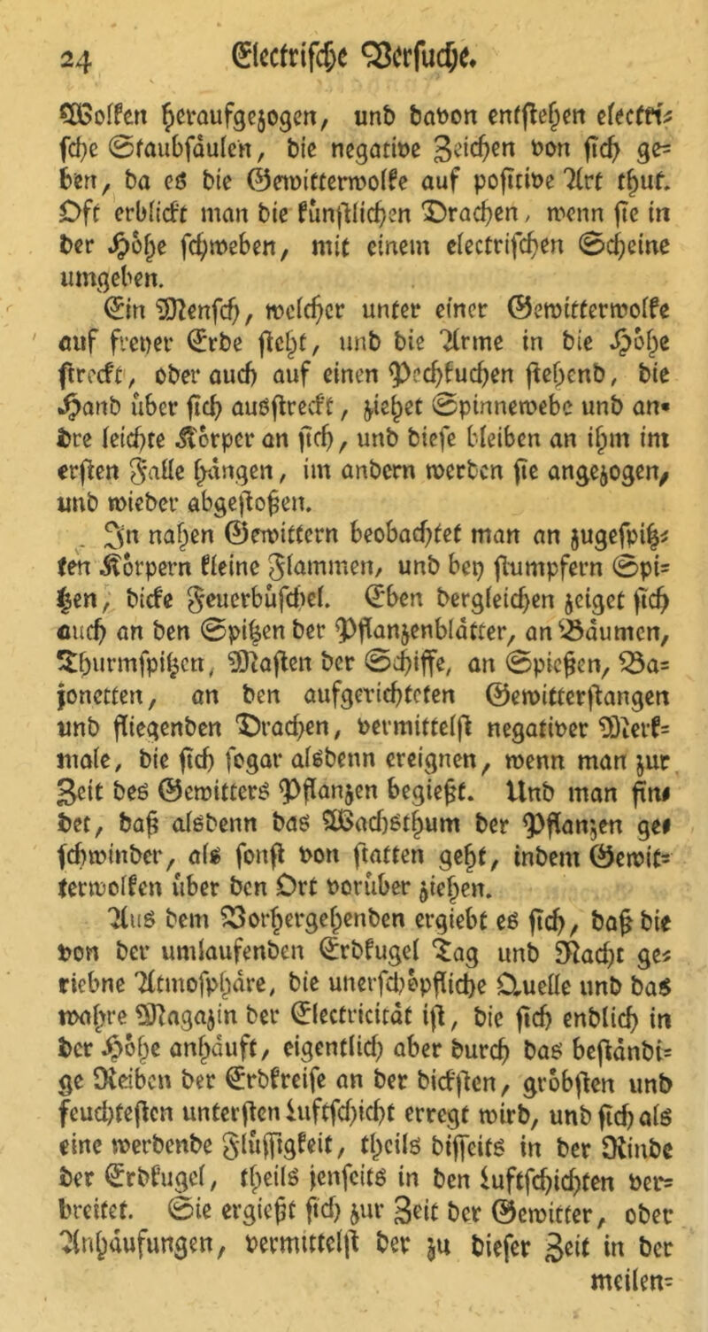 CÖSolfen h^nufgejogen, unb baPon enffte^ert efecttt* fd}e ©taubfaulen, bie negative 3^<hen *>on ficf> ge= tön, ba ct5 bie ©ewitterwolfe auf poftcwe Art tfjut Off erbltcft man bie funfilichen brachen, wenn fte in ber $olje fchweben, mit einem electrifcben ©cheine umgeben. (£in Sfftenfd), weicher unter einer ©ewitterwoffe auf freier (£rbe fielet, unb bie Arme in bie ^)b^e ftreeft, ober auch auf einen ^>ccf>bucfyen ftebcnb, bie Jjanb über (td? auöftrecff, ^ic^et ©pinnewebc unb an« bre leichte Körper an (ich, unb biefe bleiben an if>m im erften Jalle fangen, im anbern werben fic ungezogen, unb wieber abgehoben. 3(n naf^en ©ewitfern beobachtet man an jugefpi^ ten Körpern fleine glammen, unb bep fhimpfern ©pt^ £en, biefe Seuerbufchef. Qrben bergleidjen jeiget (ich euch ön ben ©pihen ber QJflan&enbldtter, an Daumen, ^hurmfpihcn, Mafien ber ©d)iffe, an ©pieken, £3a= jonetten, an ben aufgerichfcten ©ewitferftangen unb fliegenben IDrachen, bermittelfi negatioer $)terf= male, bie (uh fogar atebenn ereignen, wenn man jut Seit be« ©ewitter« <Phan5en begießt. Unb man fttt# bet, bah ntebenn ba« 3ßadj$tl>um ber «Pflanzen ge# febwinber, als fonff bon ftaften gef)f, tnbem ©ewit= (etwolfen über ben Ort Porüber Riehen. Au« bem 53orhergehenben ergiebt es jtch, bah bie bon ber umlaufenben Q:rbfugel ‘Sag unb Sftacht ge* riebne TCtmofpjjäre, bie unerfdwpfticbe Ctuelle unb ba« wahre ^ftagajin ber ©lectricitat ift, bie (ich enblich in ber Jpofje anf)duft, eigentlich aber burch ba« behdnbi- ge Oedben ber €rbfreife an ber biefften, grobfien unb feucl)teflcn unterften iuftfcf>id>t erregt wirb, unb ftcf> atö eine werbenbe glüfjtgfeit, tl)cils bijfeits in ber Oiinbe ber Qrrbfugel, t^eilö jenfeits in ben iuftfehichten Pet*= breitet, ©ie ergießt fleh &ur Seit ber ©ewitter, ober Anhäufungen, Pevmtttelfl ber ju biefer Seit in ber mcilen-