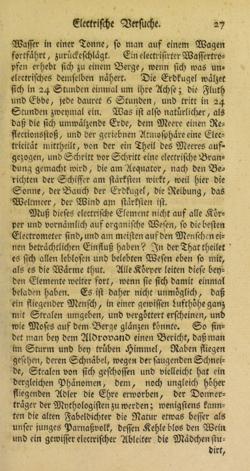 ^Baffer in einer ^onne, fo man auf einem £Bagen fortfd^rt, $itrucfefd)ldgt. <£inelectrifirter9[Baffertro* pfen ergebt ftef? ju einem S3erge, wenn ftd) was un* electrifd)cS bentjelben nafjert. £)ie (Erbfugel waljet ftd) in 24 0tunbcn einmal um i§re Tlchfe; tue glutlj unb (Ebbe, jebe bauret 6 0tunbcn, unb tritt in 24 0tunben zwepmal ein. s2BaS ift alfo naturlid>er, als bap bie jtdf) umwaljenbe (Erbe, bem 9Keet*e einen ERe* flectionSftof?, unb bev geriebnen T(tmofpf)dre eine (Elec= tricitdt mitt^eilt, non ber ein $f)eil beS ^Heeres auf- gezogen, unb 0d)ritt bor 0d)ritt eine electrifcfye 'Bran= bung gemadu wirb, bie am Tlequator, nad) ben ESe-* rid)ten ber 0d)iffer am ftdrfftcrt wirft, weil ftier bie 0onne, ber£>aud) ber (Erbfugel, bieOvetbung, baS Weltmeer, ber $Binb am ftarfffen ift. SDtuf biefeS electrifcbe (Element nid)f auf aUc ^or= per unb norndmlid) auf organifd)e £Befen, fo biebeften (Electrometer ftnb, unb am meinen auf ben 93tenfd)cn ei= nen betrad)tlid)en (Einfluß f)aben? 3n ber t^ctlct * eö ftd> allen lebfofen unb belebten £Befen eben fo mit, als es bie £Barme timt. Tille Körper leiten biefe bep= ben (Elemente weiter fort, wenn fte ftd) bamit einmal belaben l)aben. (Es tfl bafper nid)f unmöglich, bafj ein fliegenber EÖienfd), in einer gewiffen Suftljoljeganj mit 0ft*alen umgeben, unb nergottert erfcf)einen, unb wie EKofeS auf bem Q3erge glanjen fennte» 0o ftrt= bet man bep bem 2Ubror>anÖ einen 33erid)f, bafjman im 0turm unb bep trüben Fimmel, Dtaben fliegen gefeiten, beren 0d)ndbel, wegen ber faugenben 0d)nei= be, 0fralen oon ftd) gefd)o|Ten unb bicl(etd)t fjat ein bcrgleid)cn Phänomen, bem, nod) unglcid) fjoljet fliegenben Tlbler bie (Eljre erworben, ber 3bonner= träger ber SKptJologiflenju werben; wenigftenS fann= fen bie alten $abelbid)fer tue Sftatur etwas beffer als unfer junges <Parna£bolf, beffen ^efjleblos ben $Betn unbein gewiffer eicctrifd)er Tlbleiter bie Habchen ftu= birf,