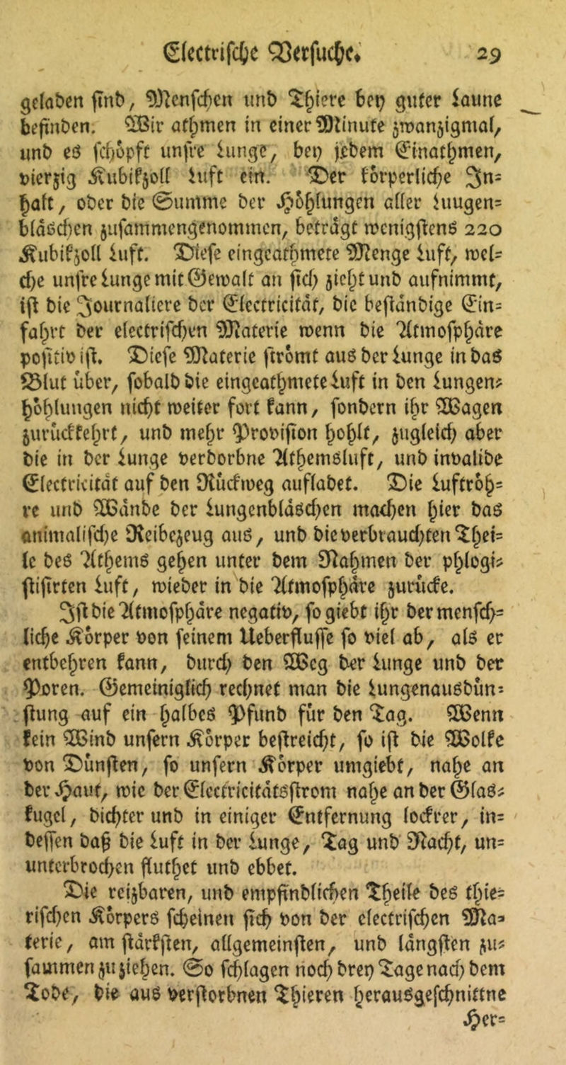 gefaben (Tnb, ^cnfcftcrt unb ^§iere bet; guter Saune behüben. £Bir atfjmen in einer 3)tinute ^roanjigmal, unb e$ fcfyopft unfre hinge, bei; jebem Einatmen, pierjig ivubifjoll htft ein. SDer forperliche 3n= halt, ober bie ©untme bet* JJ&fjfungen afiet* hmgen= b(aöd)cn jufammengenommen, betragt tpcnigfienö 220 ^ubibjoll hift. $5tefe eingcatnmete DJtenge hift, weh d>e unfre lunge mit ©eipalt an ftdj jicijtunb aufnimmt, iff bie 3ourna{iere ber Elcctricifdf, bie befianbige Ein= fahrt ber elcctrifd)en Materie wenn bie Tltmofpfpdre pofttio i(l. Sbiefe Materie ftromt aus ber lange in ba$ S3lut über, fobalbbie eingcatnmete Suft in ben hingen* Höhlungen nicht weiter fort fann, fonbern ihr £Bagen jimicffefjrt, unb mehr ^roPijton ho^f/ $ugleid; aber bie in ber lunge Perborbne Titfjemöfoft, unb inPalibe Electricitdf auf ben 9tücfn>eg auffabet. 2Dic luftrohs re unb SOBanbe ber lungenbld6d;en machen hier baö animal ifd;e iKeibcjeug auö, unb bicperbraudjten^h^ {c be6 7(them6 gehen unter bem Nahmen ber pl)logi* ftifirten hift, wieber in bie Tftmofphdve jurüefe. bie 7(tmofphare negatio, fogiebt if^r bermenfef;- lidje Körper Pon feinem tteberfluffe fo Piel ab, als er entbehren fann, burd; ben £Bcg ber hinge unb ber IPoren. ©emeiniglich rechnet man bie lungenauSbün-- ftung auf ein h<düc6 ^Pfunb für ben $ag. 5£enn fein 3Binb unfern Körper beffreidjt, fo ifi bie SÖSolfe Pon fünften, fo unfern Körper umgiebf, nafpe an berdpaut, wie ber Elcctricitdtsfhrem nahe an ber ©laö* fugel, bichter unb in einiger Entfernung (oefrer, in= bejfen ba£ bie luft in ber lange, £ag unb 3Rachf, un= untcrbrod>en ffuthet unb ebbet. X)ie reizbaren, unb empfmblicben *^he^e ^es t^ic- rifd;en Körpers fcheinen fid; Pon ber clectrifchcn VSla* terie, am jidrfften, aügemeinfien, unb langjfen jw* fautmen $u$ief)en. @0 fchlagen noch brep^agenad; bem 2obe, bie aus Perftorbnen gieren herauSgefchnittne ^>er=