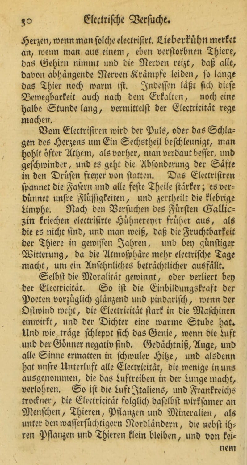 ^erjen, menn man fofcf>e elcctriflrf. Hiebevfüfyn mcrfct an, menn man auß einem, eben berftofbnen ^fptcre, baß ©el)irn nimmt unb bie Sternen reijt, bafj alle, babon abljdngenbe Sßerben Ärdmpfe (eiben, fo lange baß $f)ier nod) mann ift. ^nDeffen lafjt ftd> biefe Ü23emegbarfeit aud) nad) bem Srfalten, nod) eine halbe Stunbc lang, oermittelft bet* 0ectricitdt rege machen. $3om l^lectriftren mirb ber <Pulß, ober baß Sd)la= gen beß JJerjenß um <£in Sechßtljeil befchleunigt, man {johlt öfter 'Ätzern, a(ß Poriger, man oerbaut beffer, unb gefchminber, unb eß gel)t bie 2(bfonberung ber Safte in ben Prüfen freier oon ftatten. Daß 0ectriftren fpannet bie jafern unb aüe fefte ^§ei(e fedrfer; eßber= bünnet unfre glujfigf eiten, unb jcrt^ei(t bie fiebrige iimpfje. 9Rad> ben 53erfuchen beß Jürften (SaUt'c= 3tn friedjen electrtfirte Jpu^nereper früher auß, a(ß bie eß nid)t ftnb, unb man meifj, ba§ bie Stud)tbarfetf ber ^fjtere in gemiffen Sauren, unb bet) günftigetr Witterung, ba bie ‘Xtmofpljdre melm electrifdje Sage mad)t, um ein 7(nfc(;n(td}eß beträchtlicher außfallt. Selbft bie Moralitat geminnt, ober berliert bet) bet1 <£lccrricifdr. So ift bie OL'inbilbungßfraft ber ^octen borjug(id) gldnjenb unb pinbariftf), menn ber Öftminb meht, bie ©ectricitdt ftarf in bie Mafchinen einmirft, unb ber Dichter eine manne Stube hat*. Unb mie trage fd)(eppt ftd) baß ©enie, menn bie iuft unb ber ©onnernegatio ftnb. ©ebdchtnijj, 2(uge, unb aüe Sinne ermatten in fdjmuler ^i|e, unb alßbcnn hat unfre Untertuft aüe (Electricifdt, bie menige in unß ausgenommen, bie baß iuftreiben in ber iunge mad)f, t>erlojn*en. So ift bie iuft^talienß, unb §ranfreid)ß frodner, bie (Electricitdf folglid) bafelbft mirffanter an Menfdjen, Slneten, ^fianjen unb Mineralien, alß unter ben mafferfüchtigern Sftorbldnbern, bie nebfl ify* m <Pjkn$en unb gieren flein bleiben, unb oon fei«