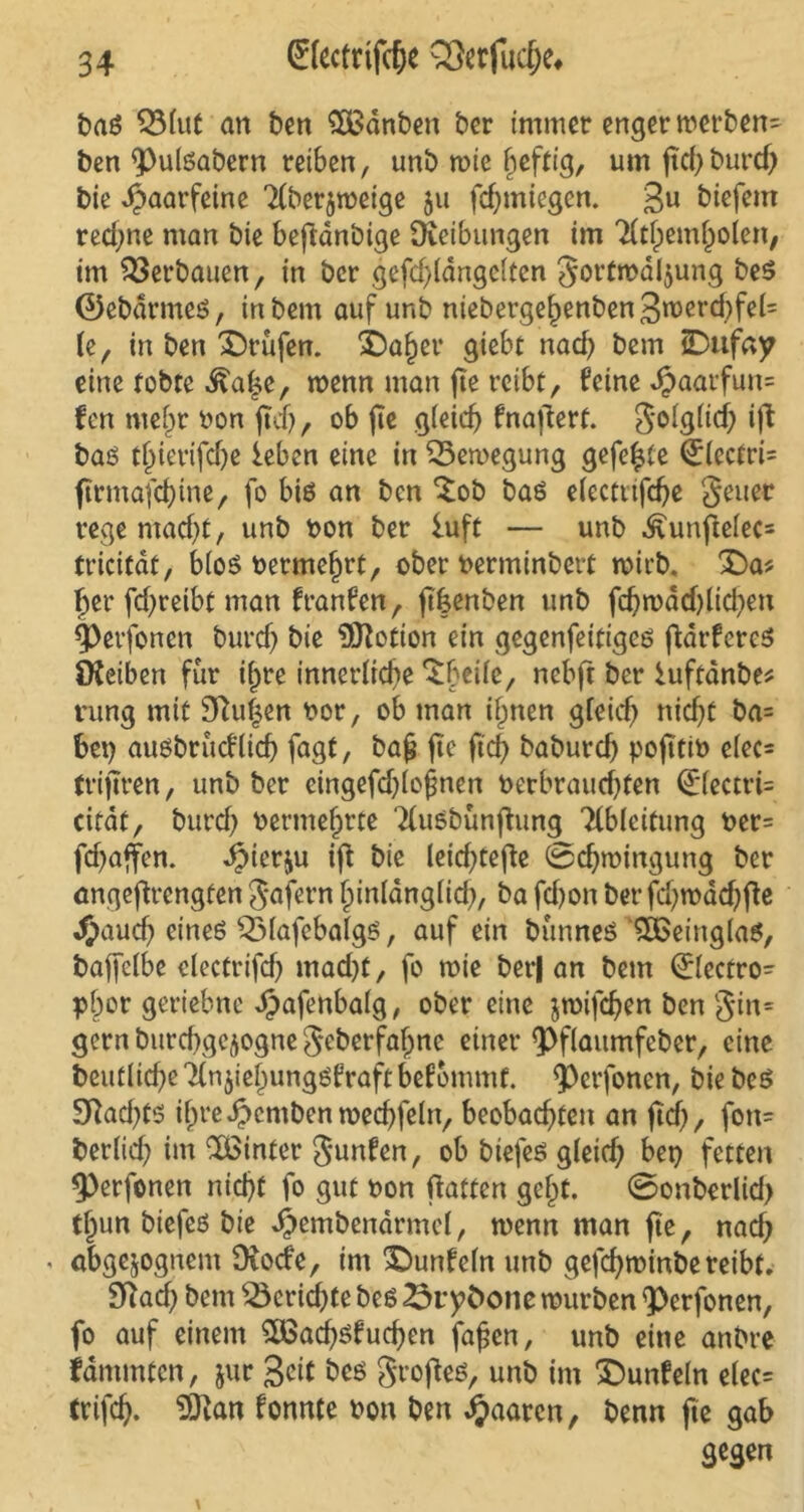 baß QMut an ben £Banben ber immer enger merben- ben $)ulßabern reiben, unb mie heftig, um ftd)burcf) bie haarfeine 2(berjmeige 511 fchmiegen. 3U biefem red;ne man bie beftanbige Reibungen im TCtfpem^oJen, im Verbauen, in bcr gefd)(dnge(ten gortmaljung beß ©ebdrmeß, inbem auf unb niebergel)enben3n>erd)fel= U, in ben Prüfen. i)a§er giebt nach bem iDufay eine tobte ^afje, menn man fte reibt, feine Jpaarfun= fen mef)r oon ftdj, ob fte g(eid) fnaftert. goig(id) ift baß tjjierifdje leben eine in Bewegung gefegte €(cctri= ftrmafd)ine, fo biß an ben £ob baß dectttfdje geuer rege ntad)t, unb oon ber luft — unb Äunftefec* tricitdt, bloß bermefjrt, ober berminbert rnieb. £)a* her fcf>reibt man franfen, fthenben unb fd)mdd)lid)eu |>erfonen burch bie ÜKotion ein gegenfeitigeß fidrfereß Reiben für if^re innerliche ‘Sheüe, nebft bcr luftanbe* rung mit 9ftu|en bor, ob man i£nen gfeid) nicht ba= bet) außbrucflid) fagt, bajj fte (ich baburch pofttib e(ec= trijtren, unb ber cingefd)(o£nen berbraud)ten 0fectri= citdt, burch bermef)rte Ttußbunfhmg Tlbleitung ber= fd)affen. JjMerju ift bie leid)tefte 0d)mirtgung ber angeftrengten gafern fpinlangiid), ba fd)on ber fd)mad)fte «ftauef) eineß QMafebalgß, auf ein bunneß QBeinglaß, baffefbe clectrifd) mad)t, fo mie betj an bem 0ectro- bhor geriebne Jpafenbalg, ober eine jmifchen ben gin= gern bitrchgejogne geberfafjne einer ^Pflaitmfeber, eine beufliche 2(n$ieljungßfraft befommt. <Perfonen, bie beß 3Rad)tß i{jreJpcmbenmed)fehv beobachten an ftd), fon= bedidj im hinter gunfen, ob biefeß g(eid) bet) fetten <Perfonen nicht fo gut non hatten gef)t. 0onberlid) tl)un biefeß bie ^embendrmd, menn man fte, nad) < abgewognem Dfocfe, im '©unfein unb gefd)minbereibf. 9Rad) bem 2krid)te beß 23rybone mürben ^erfonen, fo auf einem £Öad)ßfud)en fa£en, unb eine anbre fammten, jur 3cit beß grofteß, unb im ©unfein elec= Crifdj. 9Kan fonnte bon ben paaren, benn fte gab gegen