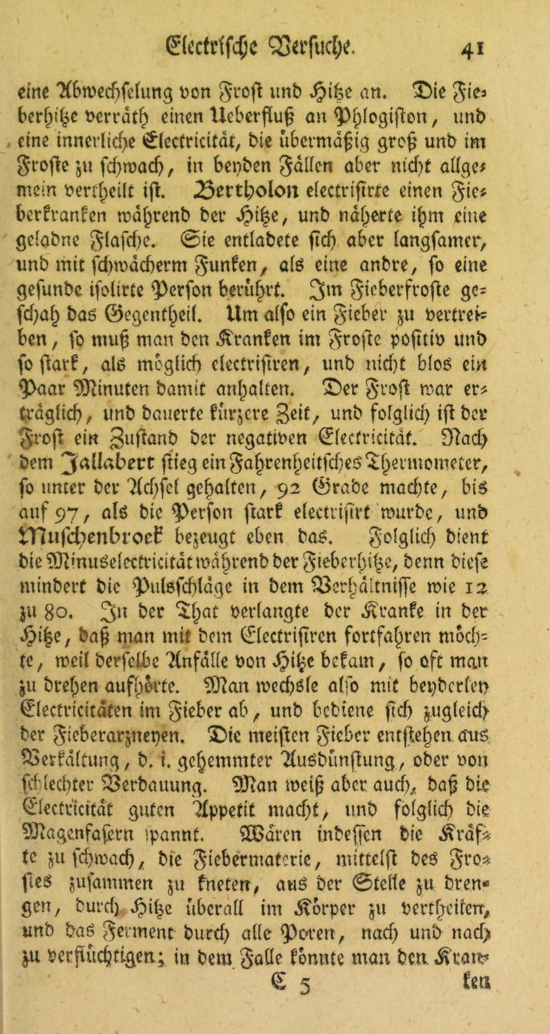 4* 0ectdfc5c SSttfudx. eine 7(6wecf)fe(ung bon groß unb djifce an. ©ie giea beruhe berrdtf) einen Ueberßuß an ^)f;!ogifien, unb eine innerliche 0ectricitdt, bie übermäßig groß unb im große jti fcf>rt>acf>, in benben galten aber m'd>t aüge# mein bertf)eilt iß. 25tvtfyolon electriftrre einen gie* bertranfen mdljrenb bei* dptße, unb näherte i(jm eine gclabnc glaftfjc. @ie entlabete ßcß aber langfamer, unb mit jd)mdcherm gunten, als eine anbre, fo eine gefunbe ifolirte $)erfon berührt. 3m gicberfroße gc= fd;af) bas ©egenfljeil. Um alfo ein gieber $u bertrei= ben, fo muh man ben Oranten im grofte pofitit> unb fo flavf, als möglich clectrifiren, unb nicht bloß ein 9>aar Minuten barmt anhalten. ©er groß mar er* trdglicf), unb bauerte furjere 3cif, unb folglich iß bei* groß ein 3llßanb her negativen ©ecfricitäf. 9?ad> bem ^allabett ßiegeingahrenheitfd?e$$ljermomecer, fo unter ber 7(d)fc( gehalten, 92 ©rabe mad)te, bis auf 97, als bic Werfen ßart electrifirt mürbe, unb tTUifcfyenbroef bezeugt eben bas. golglidj bient bie^Oi'nuSelectricitdtmdhrenbbergiebcrhihe, benn biefe minbert bie ^ulsfchldge in bem Söcrljältniffe mie 12 311 80. 3n ber ©)at verlangte ber Äranfe in ber dpiße, baß man mit bem 0ecfrijtren fortfahren moch= te, weit berfclbe Unfälle bon dipiße befam, fo oft mau ju brehen aufhorte. 9ftan med)öle alfo mit bev>t»crfct> 0ectrtcitdten im gieber ab, unb bebiene ßdj zugleich ber gieberarjnepen. ©te metßen gieber entfielen aus 53evfd(tung, b. i. gehemmter 'HuSbünßung, ober bon ßf (echter Verbauung. 9Jian meiß aber auch, baß bic ©ectticftdt guten Appetit rnadß ■, unb folglich bic 53iagenfafern ipannt. SOßaren inbeffen bie d£raf* tc jufeßmad), bie giebermaferie, mitteiß bes gro* ßeö jufammen ju fneten, aus ber ©teile ju bren* gen, burd) $iße überall im dforper jit berthetfetr, unb baS germent burd) alle <Poren, nad) unb nad) berßüchtigen; in bem gaüe tonnte man ben ^ran? £ 5 teil
