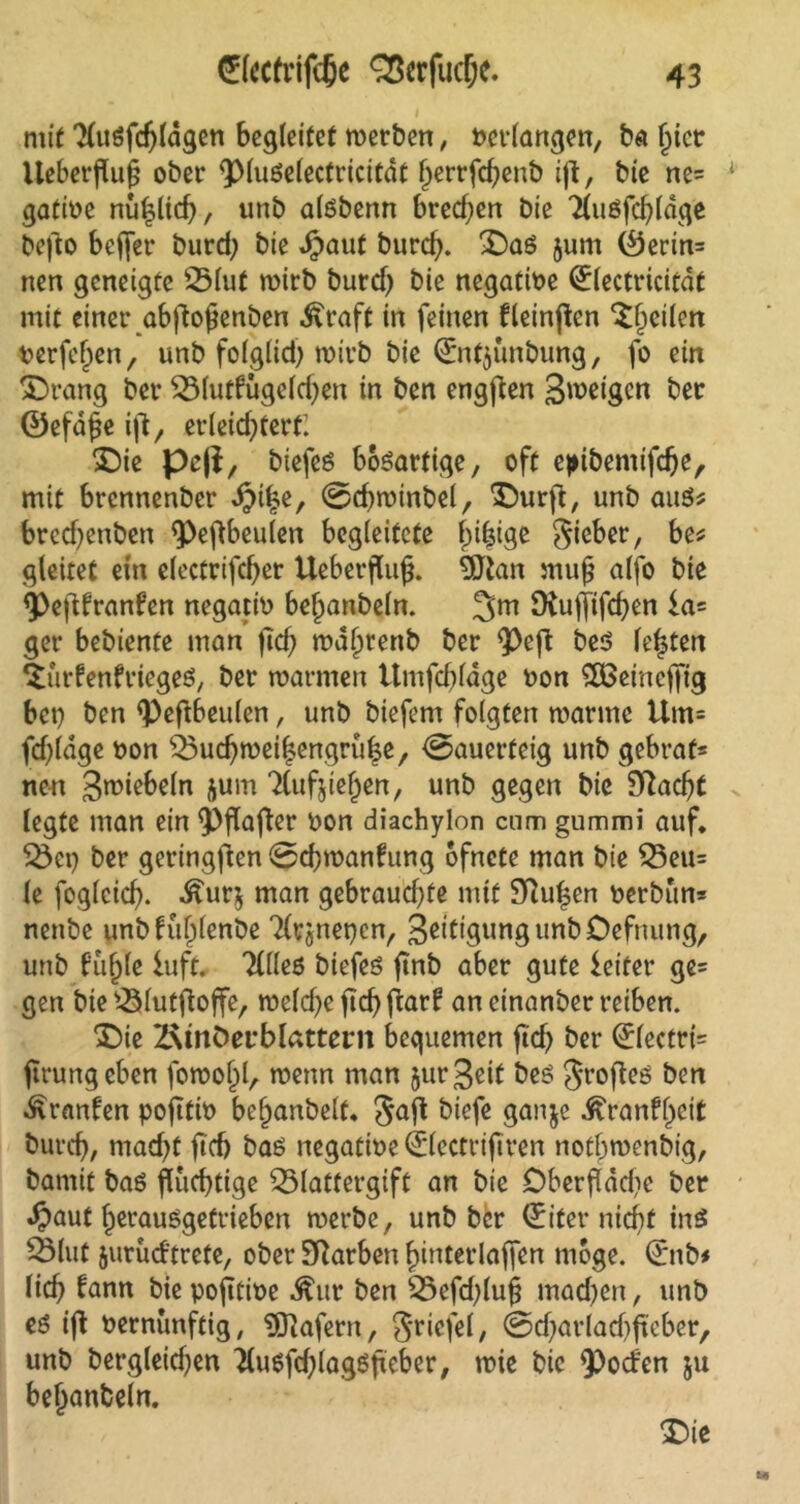 mit Tluöfdjldgen begleitet werben, net-langen, ba (jict Ueberjlufj ober ^piuöelectricitdt ^errfcfjenb iß, bte ne= gatiüe nüpch, unb alöbenn brechen bie Tluöfchldge befto beffer burd; bie djaut burefy. £>aö jum (öerin= nen geneigte 25lut mtrb burd) bie negative (£lectricitdt mit einer abfto^enben .ftraft in feinen fleinften feilen verfemen, unb folglid) wirb bie ©itjünbung, fo ein Strang ber SSlutfügeldjen in ben engten Steigen ber ©efdfje ift, erleid^tert: £)ie peji, biefeö bösartige, oft epibemifdje, mit brennenber ^>i|e, @chwtnbel, £)urft, unb aus* bred^enben ^>eftbeulen begleitete fnfsige Sieber, be* gleitet ein electrifcfyer Ueberflujj. 9Jtan mufj alfo bie <Peftfranfen negativ beljanbeln. 3m Dtuffifcfyen ia= ger bebiente man jtd? ma^renb ber ^>eft beö festen ^urfenfriegeö, ber warmen Umfrage non SOBeineffig bet} ben <Peftbeulen, unb biefem folgten manne Utn= fd)(dge non ÖJudjweilengrufce, Sauerteig unb gebraf* nen 3wiebeln &um Tlufjieljen, unb gegen bie Sftadjt legte man ein <Pflafter non diachylon cnm gummi auf. 23ei) ber geringften Schwankung ofnete man bie Q3eu= le fogleich. .£ur$ man gebraud)te mit Pulsen oerbun* nenbe unbkul)lenbe Tlrjnencn, SeitigungunbOefnung, unb ku(jle iuft. Tllleß biefeö finb aber gute ieitcr ge= gen bte s-Slutffoffe, meldjeftchfiarf an einanber reiben. *£)ie ÜRtnöerblattern bequemen ficf> ber 0ectrt= ftrungeben fomofil, wenn man $ur Seit bes Jrofteö ben Franken pofitin be^anbelt« Saft t>ißfß 3anSe -£rankl)cit burch, niad)t ftch baö negatine 0ectri|tren nofbwenbig, bamit baö fluchtige 35lattergift an bie Oberfläche ber *$aut f)erauSgettieben merbc, unb ber Qriter nicht ins Slut jurücktrete, ober Farben ^interlaflfcn möge. <£nb* lieh kann bie pofttine ^ur ben 35efd;lu§ machen, unb eö ift nernünftig, Wafern, Sriefel, ©djarladjfteber, unb bergleid)en 7(uefcf;lagöftcber, mie bie fPoden 511 behanbeln. T)ie