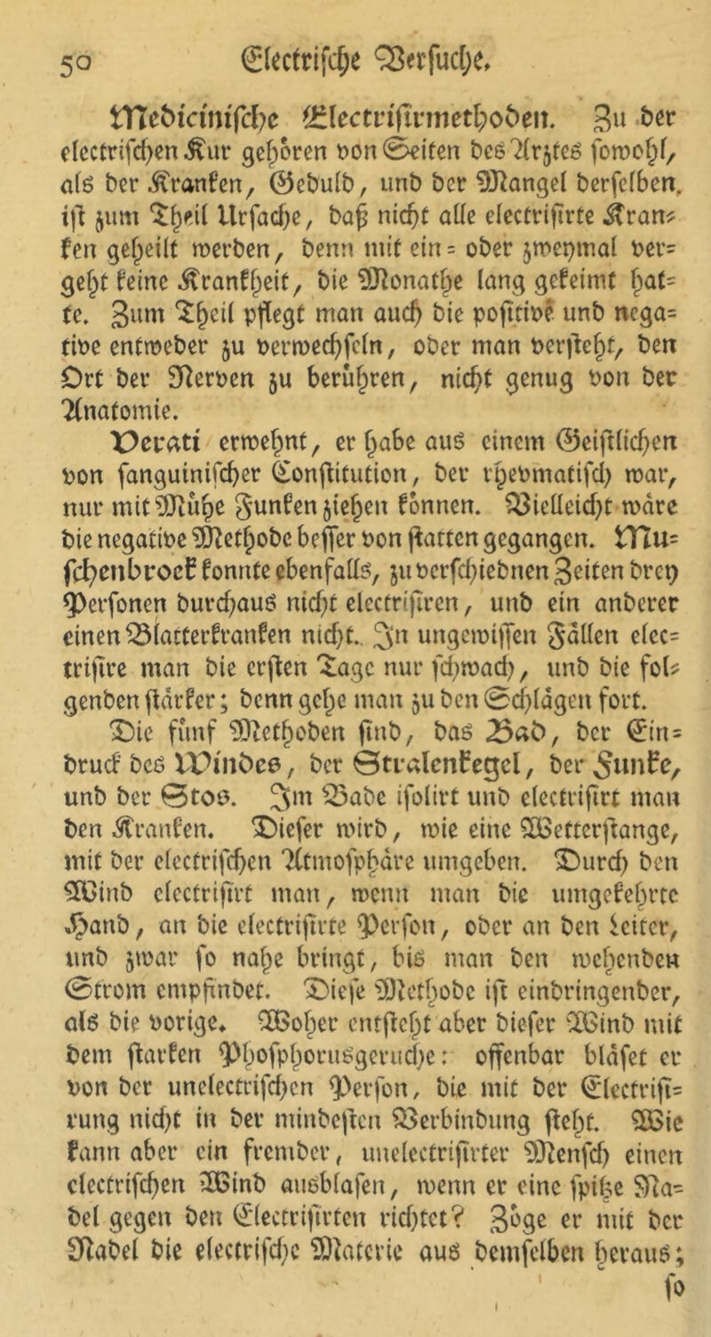 tftebtcmiffye ^lectriftrmethoöeit. 3« bw elcctrifchen £ur gefroren ron Seiten besätes fomo^f, als ber Franken, ©ebulb, unb ber Mangel berfclben. ift $um $§eil ttrfacpe, bap niet)t alle electriprte &ran? fen geteilt werben, benn mit etn = ober jmepmal Per= geht feine Krankheit, bie 5Jlonat£e lang gekeimt fpat= fe. 3um 'J^cil pflegt man auch bie poptipe unb ncga= tioe enfroeber ju pertrechfdn, ober man Perpeht, ben Ort ber Sfteroen ju berühren, nic^t genug Pon ber Ttnafomie. X>eratt enrefmt, erjjabeauS einem ©eiplichen pon fanguinifcher (£onpitution, ber tpePmatifch war, nur mit^ftufje gunkenjiefjen können. Vielleicht wäre bie negatiPe 5ftetfjobc beffer Pon patten gegangen. HIu= fchenbrocE konnte ebenfalls, juoerfdpebnen Seiten bret) 9)erfonen burchauö nicht elecmpren, unb ein anberer einen Viatterkranken nid)t.. ^n ungeroiffen gälten elec= trifire man bie erpen Xagc nur ffhwad), unb bie fol* genben pdrfer; benn gc^e man ju ben Schlägen fort. £)ie fünf 93tetf)obett pnb, bas .Bab, ber 0n= bruck beö V£>snC>ce, ber ©mdenbeejcl, ber 5«nfe, unb ber 0toe. 3m Vabe ifolirt unb electriprt man ben Franken. tiefer wirb, tnie eine SCßetterpange, mit ber elccfriphen 2Ctmofpf>äre umgeben. 'Ourd) ben #ßinb electriprt man, wenn man bie umgekehrte J^anb, an bie electriprte $)erfon, ober an ben Leiter, unb $war fo nalpe bringt, bis man ben wchenbew (Strom empffnbet. £>iefe ^ftethobe ip einbringenber, als bie Porige* CÖSoher entjiejjt aber biefer Ctöinb mit bem parken QJhofphoruSgcrudje: offenbar bläfet er pon ber unelectrifcpcn <Perfon, bie mit ber 0ectrip= rung nicf>t in ber minbepen Verbinbung peht. 5ßie fann aber ein frember, uuelectriprter 9ftenfd) einen clecfrtfchen 2Gtnb «uöblafen, wenn er eine fpil5e SRa- bei gegen ben ©ectriprten richtet ? gbge er mit ber Sftabel bie e(ectrifd)e Materie aus bemfelben herauf; fo i