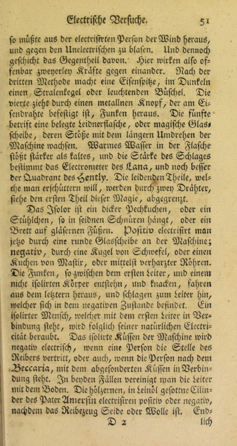 fo muftc auß ber electrifrrten fPerfon berSfßinb (jerauß, unb gegen bcn Unclectvifcf^en $u blafen. Unb bennod) gefdjidjt baß ©egentfpeil babon. Jpier n>irfen alfo of= fcnbar jmeperlep Grafte gegen einanber. 9tad) ber britten 9Dictl)obe mad)f eine ©ifenfpi|e, im £)unfeln einen ©tralenfegel ober Icucf)tenben 33üfd)e(. £>ie vierte 5ie£t burdi einen metallnen Änopf, ber am OZit fcnbra^te befefiigt ifl7 Junten (jerauß. ‘Sie fünfte betrift eine belegte leibnerftafdje, ober magifc^e ©laß* fcfyeibe, beren ©tbjje mit bem langem Umbrelfen ber ?Dtafd)ine toad)fen. £öarmeß SOßajfer in ber Jlafdje ft6£t ftarfer alß falteß, unb bie ©tarfe beß ©cplageß benimmt baß ©ectromefer beß Jlana, unb nocf) bcffer bcrCtuabrant beß-^ently. £)ie leibenden ^fjeile, tueU d)e man erfd;üttern tpilf, toerben burd; jmep £)rd()ter, fie^e ben erften $|jeil biefer DDiagie, abgegrenjt. 3Daß 2>f°tor ein bickr <ped)fud)en/ ober ein ©tufjldjen, fo in feibnen ©d;nuren (fangt, ober ein £5rett auf gldfernen Jüfjen. pofttiv clectrifTrt man je£o burd) eine runbe ©laßfdfeibe an ber SÖiafdfine; negativ, burd) eine ^ugel oon ©d;rpcfel, ober einen ■föudjen Pon 3Jiafitr, ober mittelft Perfwrjter 9vo§rcn. £>ie Junten, fo jmifdjen bem erften Leiter, unb einem ntd;t ifolirten Körper entfielen, unb fuaefen, fahren auß bem lektern (jerauß, unb fc^lagen j$utn kiter (fin, melier ftd? in bem negatiren jjuftanbe behübet, (Ein ifolirter SQtenfd), roeld;ev mit bem erften kifet* in $3ev* binbung jtejjt, wirb folglich feiner natürlichen (Elecfri= citat beraubt, £)aß ifolirte Muffen ber $)tafd;ine tpirb negatip electrifdj/ wenn eine $)erfon bic ©teile beß fKeiberß Pertritt, ober and), roenn bie Q)erfon nadf bem 25eccarta, mit bem abgefonberten Muffen in£>crbm= bung ftelft. 3» bepben Julien Pereinigt man bie kiter mit bem SSoben. Dicffbljerncn, inkinbl gefottne Qulin= ber beß $)ater 2lmei’ftit electrifiren pofitiP ober negatip, nachbeni baß 9ieibe$eug ©cibe ober 5£ol(e iff. (Enb* £) 2 lieh