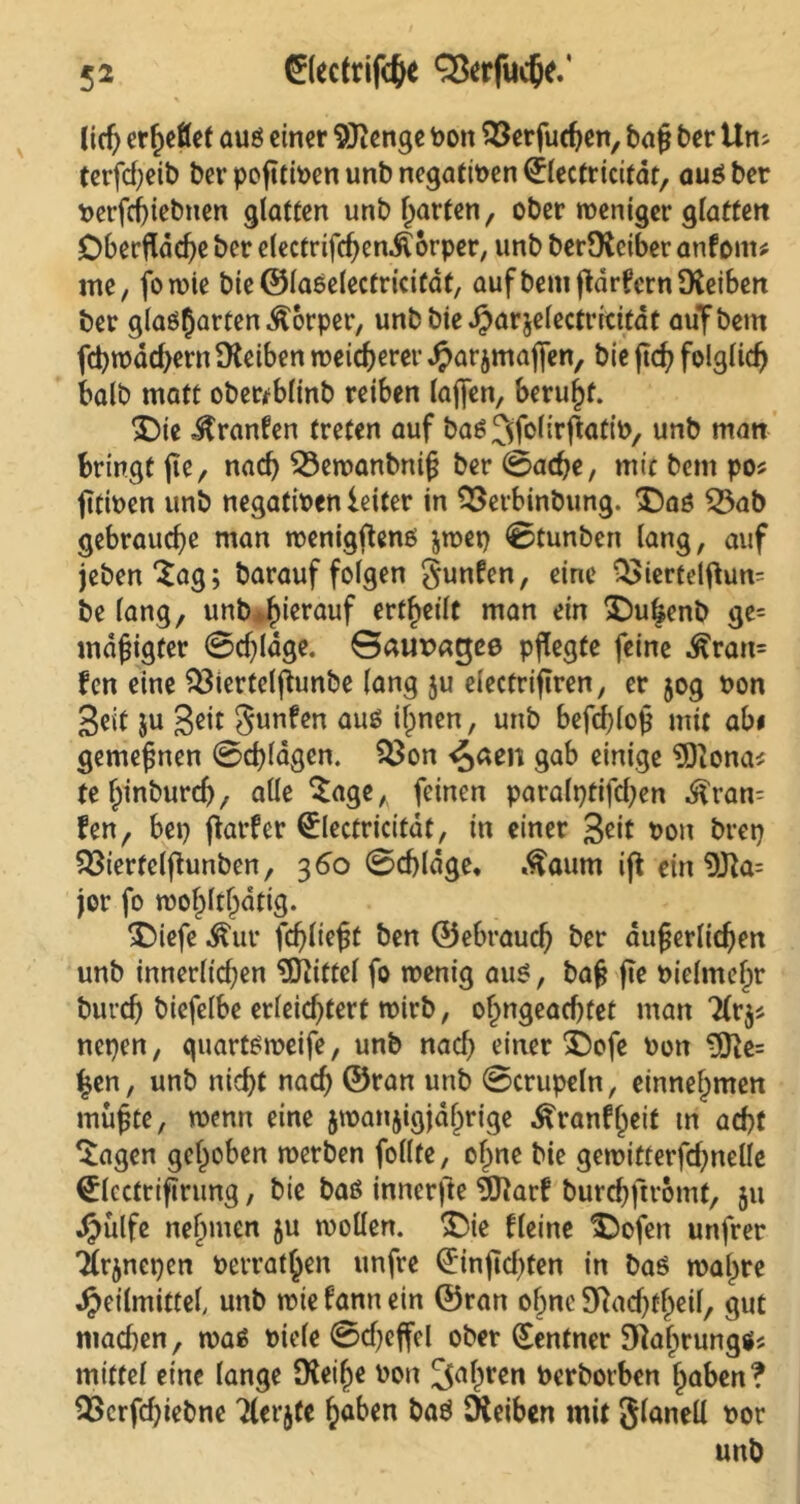 lief; er^etfet auß einer $Renge bon SSerfudjen, ba§ ber Um (erfcf;eib bev pofttioen unb negativen (jlectricitdt, auß ber Perfcbiebnen glatten unb garten, ober weniger glatten Oberfläche ber electrifcben^orper, unb berDfaiber anfonu me, fowie bie ©laßelectricitdf, aufbem fldrfcrnSXeiben ber glae^arten^orper, unbbieHarjelectricitdt auf bem fd?rodcf>ern Reiben weicherer Harjmafjen, bie fleh folglich halb matt obewblinb reiben lajfen, beruht. $)ie Jtranfen treten auf baß^folirflatib, unb man bringt fle, nach 53ewanbnifj ber 0ad?e, mic bem po* flttoen unb negatioenleiter in SSetbinbung. $5aß 53ab gebrauche man wenigftenß jwep 0tunben lang, auf jebenSag; barauffolgen gunfen, eine QSiertelftum be lang, unb*hierauf erteilt man ein £)uhenb ge= mdfligfer 0d)ldge. Gaupacjßß pflegte feine ^ran= fen eine $3iertelflunbe lang ju electriflren, er 50g non Seit ju Seit gunfen auß ihnen, unb befcblofl mit abi gemeinen 0d)ldgen. $$on ^aen gab einige SÖlona* tehtnbureb, alle Sage,, feinen paralptifdjen $ram fen, bep flarfcr ^lectricitdt, in einer S^t oon brep S^iertelfhinben, 360 0d)ldge, Äaurn iß ein 9fta= jor fo rool)ltf)dtig. *£>iefe $ur fehltest ben ©ebraud) ber äußerlichen unb innerltd;en Mittel fo wenig auß, baß fie oielmehr burcf) biefelbe erleid)tert wirb, ofmgead)tet man 2frj* nepen, quartßweife, unb nad) einer £)ofe oon 9fte= £en, unb nicht nach ©ran unb 0crupeln, einnehmen mußte, wenn eine $wan$igjahrige Äranfbeit tn acht Sagen gehoben werben follte, ohne bie gewitterfd;nelle (£lcctrifirung, bie baß innerfte 9ftarf burebftromt, 51t Hülfe nehmen ju wollen. £>ie fleine Sbofen unfrer ■Ärjnepcn Perrat^en unfre 0nßd)ten in baß wahre ^eilmittef unb wie fann ein ©ran ohne 9ftad)theil, gut mad)en, waß biele 0d)effel ober (Rentner Diaijrungß; mittel eine lange [Reiße bon ^aßren berborben haben? S>erfd)iebne 7lerjfe haben baß [Reiben mit glanell oor unb