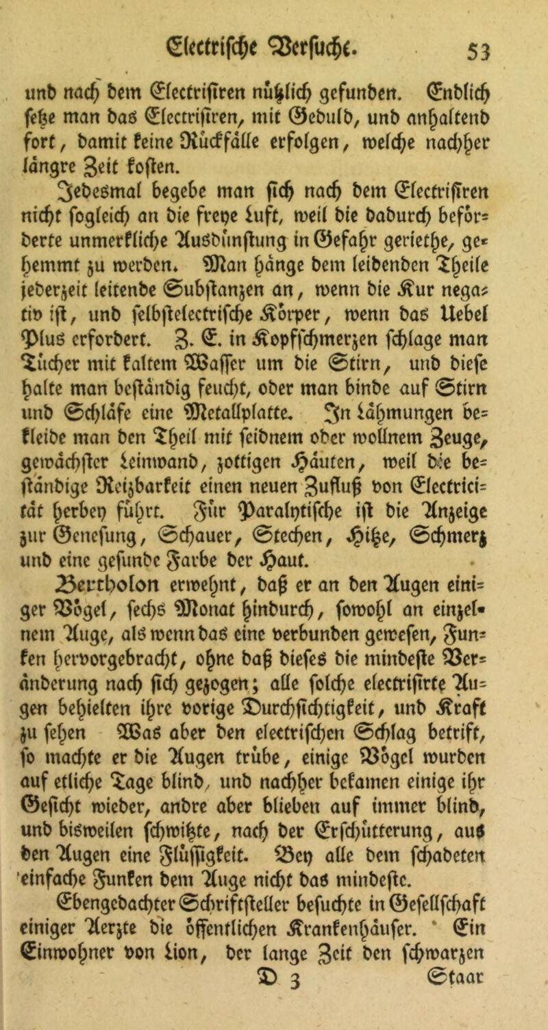 unb nach bem 0ectriftren nüfjdich gefunben. (£nbtich fcfee man baö i&ectriftren, mit ©ebulb, unb anfjaftenb fort, bamit feine Dvucffalle erfolgen, welche nadjfjer längre Seit foften. ^ebeßmal begebe man ftdj nach bem (JfectrifTren nicht fogleich an bie frepe luft, weil bie baburd) befor* berte unmerfüd)e Tluöbünfhmg in ©efafjr geriethe, ge* hemmt ju werben* 9ftan f)dnge bem leibenben Xfytiie jeber^eit (eitenbe 0ub|tan$en an, wenn bie ^ur nega* tibijt, unb felb|Mectrifd)e Körper, wenn baß Uebef ^Muö erforbert. 3* & in Äopffdjmerjcn fchlage man lieber mit faltem SBafler um bie 0tirn, unb biefe halte man beftänbig feucht, ober man binbe auf 0tirn unb 0d)ldfe eine 9ftetallplatte. 3n iahmungen be= fleibe man ben ’Sljert mit feibttem ober woUnem 3euge, gemachter ieinwanb, jottigen Rauten, weit t:e be= ftanbige SXeijbarfeit einen neuen Suflujj bon ®ecfrici= tat herbei) führt. Jur ^toralptifche ifl bie Tlnjeige jur ©enefung, 0d)auer, 0ted)en, J^i%e, 0djmer$ unb eine gefunbe $arbe ber #aut. 25ertbolon erroef)nt, bafj er an ben Tfugen eitti= ger SSogel, fed)ß $ftonat fjinburd), fowo^t an einjel« nem Tfuge, alß wenn baß eine berbunben gewefen, gun= fen herborgebrad}t, ohne baf} biefeö bie minbejte $$cr= dnberung nach ftdj gelegen; aüc foldje electriflrte 7lu= gen behielten ihre borige &urdjfid)tigfeit, unb Äraft ju fetten $Baß aber ben eleettifd)cn 0djlag betriff, fo machte er bie 7(ugen trübe, einige 23ogcl würben auf etliche *tage blinb, unb nachher befamen einige it^r ©eftcht wieber, anbre aber blieben auf immer blinb, unb bißweilen fd)wi|te, nach &er <£rfd)ütterung, auö ben Ttugen eine Slüjfigfcit. SSct) alle bem fd)abeten 'einfache Junten bem Ttuge nicht baö minbeftc. 0>engcbad)ter 0d)rift(feller befuchte in ©efeüfchaft einiger Tterjte bie öffentlichen Äranfenhaufer. * (Jin Einwohner bon lion, ber lange 3c*t ^cn fc^warjen 2) 3 0taar