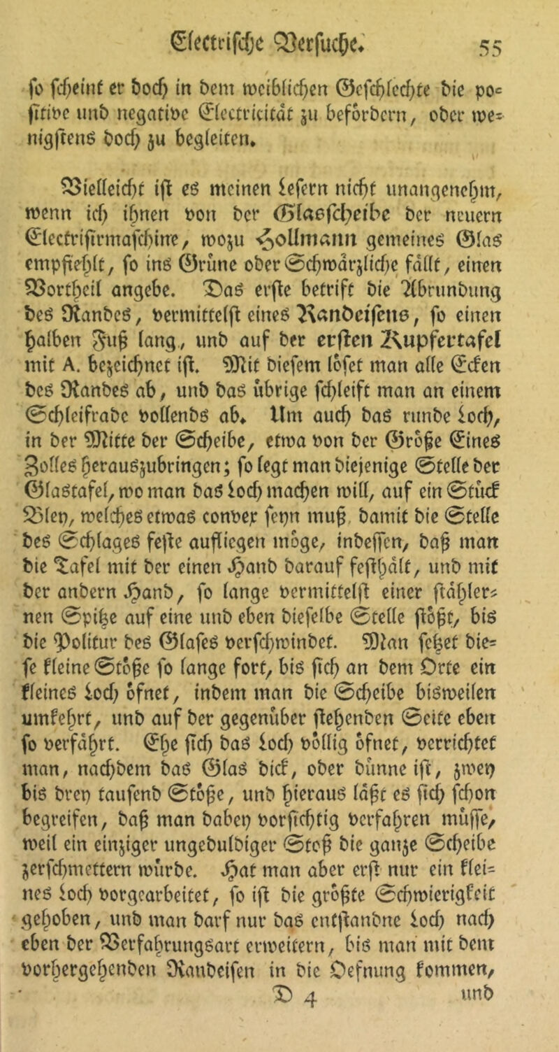 fo fdjeint et bod) in beut weiblichen ©efd?led)te bie po= jtti»c imb negative ©lectricitdt ju beforbern, ober we= nigftenS bod) ju begleiten* V SStelleicht ift es meinen fefern nicht unangenehm, wenn ich ibnen *>on ber <Slaofd)etbe ber neuern ©lecfrtftrmafd)inie, wozu ^oUroamt gemeines ©las empfiehlt, fo inö 0rune ober Schwdrzlidfe fallt, einen 33ortf)cil angebe. £}aS erfle betrift bie Tlbrunbttng beS fRanbeS, »ermittelfl eines Kanöctfene, fo einen fjalben gufj lang , unb auf ber erften 2\upfet’tafel mit A. bezeichnet ifi. 9ttit biefem lofet man alle ©eben bcs SKanbeS ab , unb bas übrige fchleift man an einem Sd)(eifrabc »ollenbs ab* Um auch baS runbe loch, in ber 5ftitte ber Scheibe, etwa »on ber ©rof?e ©nes golleSherauSzubringen; fo legt man biejenige ©teile ber ©laStafel, wo man baS ioef) machen will, auf einStüd 2>len, welcheßetwas con»ep fepn muh bamif bie ©teile bes Schlages fefte aufliegen möge, inbejfcn, bah man bie *£afel mit ber einen dpattb barauf fefUpdlf, unb mit ber anbern dpanb, fo lange »ermittelfl einer ftdf)ler* nen Spike auf eine unb eben biefelbe Stelle ftopf, bis bie Politur bes ©lafeS Perfchwinbet. 9)tan fcket bie= fe Keine Stohe fo lange fort, bis jtd) un bent Orte ein Keines iocl; ofnet, inbem man bie Scheibe bisweilen umfehrt, unb auf ber gegenüber flehenben Sette eben fo oerfdl)rt. ©hc baS loch »ollig ofnet, »errichtet man, nachbem baS ©las bid, ober bünneift, jwe» bis bre» taufenb Stohe, unb hieraus Iaht es fief; ftf)on begreifen, bah man habet) »orftd)tig »erfahren muffe, weil ein einziger ungebulbiger Stoh bie ganze Scheibe Zerfcbmcttern würbe. Sjcit man aber erft nur ein flei= nes locf> »orgearbeitet, fo ift bie grohte Schwierigkeit gehoben, unb man barf nur baS cutftanbne loci) nad) eben ber SSctfabtungSatt erweitern, bis man mit bent »orbergehenben Dianbeifen in bic Oefnung tommen, X) 4 unb