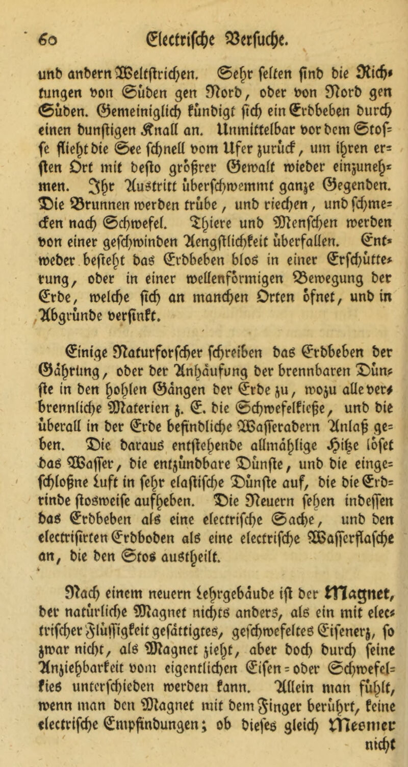 unb anbern ftßeltftridjen. ©ef)r feiten ftnb bie Üticfj* fungen bon ©üben gen 9tforb, ober bon Sftotb gen (Süben. ©emeiniglicb fünbigt jkh ein (Erbbeben burd) einen bündigen .ftnall an. Unmittelbar bot bem ©tof= fe fließt bie @ee fcf>neU bom Ufer jurücf, um ilpten er= ften Ort mit bejto grofjrer ©emalt wieber einjunelj* men. 3fjr Xustritt überfchwemmt ganje ©egenben. $Me 53runnen werben trübe, unb riechen, unb fd;me= <fen nach ©chwefel. $ljiere unb $ftenfd)en werben bon einer gefd)Wtnben Xengfl(id)feit überfallen. (Ent* weber befielt bas (Erbbeben bloß in einer (Erfd^ütte* tung, ober in einer wellenförmigen Bewegung ber (Erbe, welche jtdj an manchen Orten ofnet, unb in Xbgrünbe berftnft. Einige Sftaturforfdjer fchreiben bas (Erbbeben ber ©dfjrüng, ober ber Xnbaufung ber brennbaren £>ün* fte in ben fjoljlen ©dngen ber (Erbe &u, wo$u alle ber# brennlid)e Materien 5. (E. bie ©chwefelf ief*e, unb bie überall in ber (Erbe beftnblicbe dBafierabern Xnlafj ge= ben. £)ie barauS enffteljettbe allmd^lige Jjpilje lofet bas SBajfer, bie entjünbbare fünfte, unb bie einge= fd)lo(jne iuft in fef)r elaftifdje fünfte auf, bie bie (Erb= rinbe ftosweife auflpeben. £)ie Steuern fehen inbeffen bas ^rbbeben als eine electrifche ©ache, unb ben electrifirten (Erbboben als eine electrifche SBaffcrflafche an, bie ben ©tos austljeilt. fftach einem neuern ielwgebdube ijl ber tTlagnet, ber natürlidje Magnet nichts anbers, als ein mit elec* trifcher JlülTigfeit gefattigtes, gefd)wefelteS Qrifenerj, fo jwar nid)t, als Magnet $ie(jt, aber hoch burch feine Xnjief)barfcit bom eigentlichen (Elfen = ober ©d)wefel= fies unterfchicben werben fann. Xllein man fül^lt, wenn man ben ‘üOiagnet mit bem Singer berührt, feine electrifche (Empjmbungen; ob biefes gleid; tHeemci: nicht