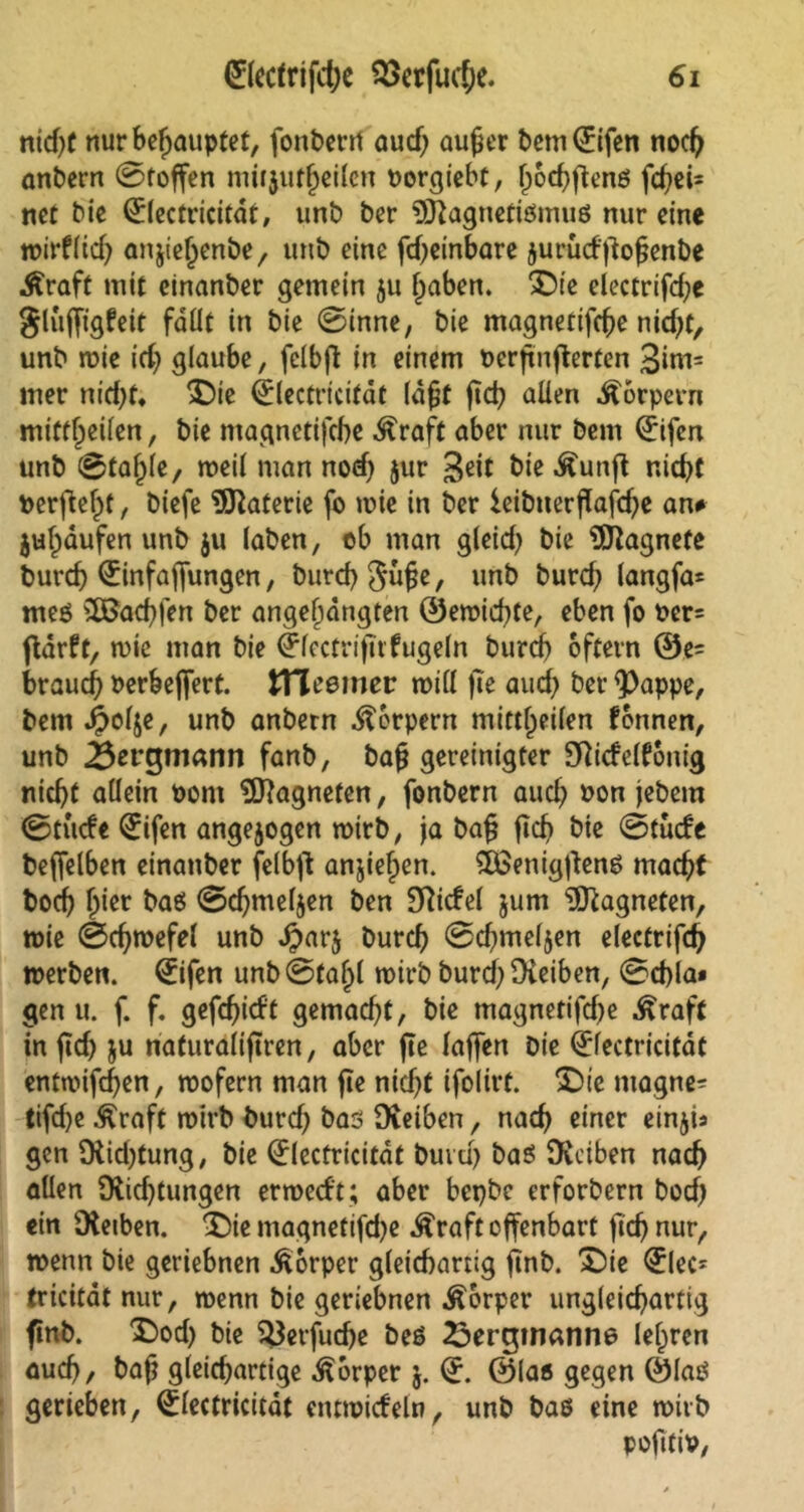 nid;f nur behauptet, fonberrf aud; außer bem(£ifen noch anbern Stoffen miijutheilcn Porgiebf, l)od;fienß fdjeb net bie Qflectricitdt, unb ber OJiagnetiömuß nur eine wirtlich anjie^enbe, unb eine fd;einbare jurudßoßenbe Äraft mit einanber gemein 511 fjaben. £)te electrifd;e glujfigfett fäüt in bie Sinne, bie magnetifche nid;t, unb wie id; glaube, fclbfl in einem oerfinfierfen 3im= mer nid;f, >Die Öülectricitäf laßt ßcß allen Körpern mittljeifen, bie magnetifche Äraft aber nur beni (£ifen unb Stajjle, weil man nod; jur 3«it bie .ftunß nicht Perftef)t, biefc Materie fo n>ie in ber ieibuerßajtd;e an» jubaufen unb $u laben, ob man gleid; bie Magnete burd; Qiinfajfungen, Durch Juße, unb burd; langfa* meß SßJachfen ber angeljängten ©ewid;te, eben fo per= flarft, wie man bie ^Icctrijti fugein Durch oftern ©e- brauch oerbeffert. tHeemer will jte aud> ber <Pappe, bem^olje, unb anbern Körpern mittheilen fonnen, unb Bergmann fanb, baß gereinigter Oiidelfonig nicht allein Pont Magneten, fonbern auch Pon jebem Stüde Eifert angejogen wirb, ja baß ßcß bie Stude beffelben einanber felbjt anjiefpen. £ßenig|lenß macht boch hier baß Schmelzen ben Sftidel jum Magneten, wie Schwefel unb #ar$ burch Sd;mel$en electrifd; werben. €ifen unb Stahl wirb burd; Oieiben, Schla» gen u. f. f. gefchidt gemacht, bie magnetifd;e Äraft in ßd; ju naturalißren, aber jte laffen Die Qrfectricitat entwifeßen, wofern man jte nid;t ifolirt. 5Die magne- tifd;e £raft wirb burd; bas Oieiben, nach einer einjis gen Oiid;tung, bie Qrlecfricitaf buvd; baß Oiciben nach allen Oiid;tungen erwedt ; aber bepbe erforbern bod; ein Oietben. £)ie ntagnetifd;e Äraft offenbart fich nur, wenn bie geriebnen Körper gleichartig ßnb. £)ie €lec- tricitdt nur, wenn bie geriebnen Körper ungleichartig finb. £)od; bie SJJerfudje beß 23erginanne lehren aud;, bah gleichartige Körper j. (L ©laß gegen ©laß gerieben, Qrlectricitat entwideln, unb baß eine wirb pofitiv,