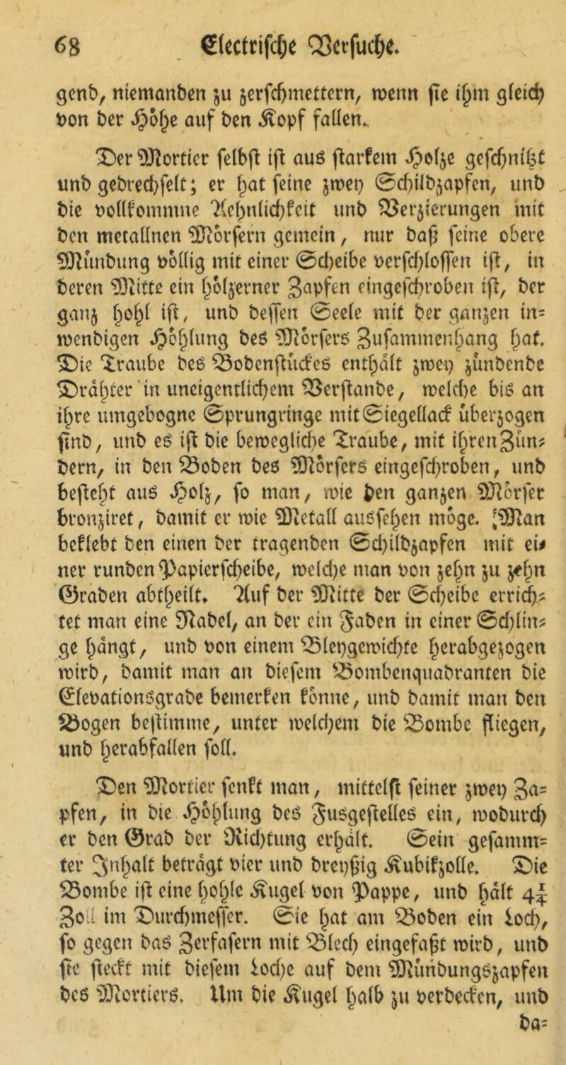 genb, niemanben $u jerfdjmettcrn, wenn jte ilmt gleich Pon ber Jpofje auf ben .ftopf fallen. 'Der Sortier felbft ift auß flarfem Jpolje gefdjm'kt unb gebrecbfelt; er ^at feine jroep 0d)ilb$apfen, unb bie Pollfommne 'Xelmlichfeit unb Weiterungen mit bcn metallncn Dörfern gemein, nur baß feine obere SOKmbung pollig mit einer 0d)etbe Perfdjlofien ifl, in beren SDiitte ein l)6($erner 3abf^ eingefebroben ift, ber gan$ h°hl iß, unb befjen 0eete mit ber ganzen in- ipenbigen Jp&hlung beß 3ft6rfcrß 3ufammenl)ang hat. £)ie ‘iraube beß Wobcnßudeß enthalt jmep junbenbe £)räl)ter'in uneigcntlidjem Wcrßanbe, melcbe biß an ihre umgebogne 0prungringe mit0iegellad uberjogen finb, unb eß ifl bie berocglidie Traube, mit ijjrengun? bern, in ben Woben beß 9Q}orfers eingefd^roben, unb befteljt auß J?oß, fo man, roie ben ganzen Dörfer fcronjiref, bamit er wie SDictall außfe^en möge. $ftan bcflebt ben einen ber tragenben 0d)ilb$apfen mit ei* ner runben ß)apicrfcbeibe, tpeldje man oon jel^n ju ^n ©raben abfheilt» TCuf ber iOiitte ber 0d)eibe erridj* tet man eine Sftabel, an ber ein gaben in einer 0d)lin? ge bangt, unb Pon einem Wlepgetpicßfe berabgejogen roirb, bamit man an biefem Wombenquabranten bie ^febationßgrabe bemerken tonne, unb bamit man bcn Wogen bestimme, unter roeldjem bie Wombe fliegen, unb herabfallen foll. £>en Sortier fenft man, mittelfl feiner jtpep 3a= pfen, in bie ^ohlitng beß gußgeftelleß ein, rooburd) er bcn ©rab ber Ovid)tung erhalt. 0ein gefamm= ter Inhalt befragt Pter unb brcpßig ^ubifjolle. £)ie Wombe ifl eine hohl* «£uget Pon <Pappe, unb halt 4^ 3oi im X'urdjmeffcr. 0ie hat am Woben ein lod), fo gegen baß gerfafern mit Wied) eingefaßt wirb, unb ftc fiectf mit biefem iod;c auf bem ^Kunbungßjapfen beß SOicrtierß. Um bie Äugel halb ju perbeden, unb ba-