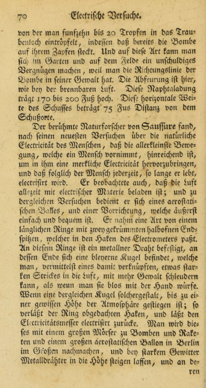 (JlcctrifdK Q&tfucf^ t>ort ber man funfjeljn biß 20 tropfen in baß £rau= bcnlocf) eintrbpfelt, inbeffen baf bereitß bie Vombe auf ihrem Rapfen ftedt. Unb auf biefe Tlct fann man ftd) im ©arten unb auf bem gelbe ein unfchulbigeß Vergnügen machen, weil man bie Dfcchtungßlinie ber Vombe in feiner ©ewalt fyat. £)ie Tlbfcurung ifl hier, wie bep ber brennbaren iuft. £)iefc D}apl)talabung fragt 170 biß 200 gufj h°d). ^iefe horizontale Qjßei= te beß @d}ujfeß betragt 75 guß £)ijkn$ Pon bem 0chu§orte. X)er berühmte 9Raturforfd)er Pon ©auffutre fanb, nach feinen neueren Verfuchen über bie natürliche <£(ectricitdt beß Dftenfchen, bafj bie allerfleinfte Vewe= gung, welche ein Dftenfch Pornimmf, hinreichenb ift, um in ihm eine merkliche (Electricitat herPorjubringen, unb baf? folglich ber 9ftenfch jeberjeit, fo lange er lebt, electrifirt wirb. (£r beobachtete auch, bajj bie iuft allzeit mit electrifchcr SOhterte belaben ifi; unb ju bergleichen Verfudjen bebient er ftch eineß aerofiati= fchen Vafleß, unb einer Vorrichtung, welche aufjerft einfach unb bequem ift. (Er nahm eine Xrt Pon einem langlidjcn Dringe mit jmepgcfrümmfenhalbofnen^nb? fpihen, wcld;>er in ben Jpafen beß Qdectrometerß paff. Tin biefem Dringe ift ein metallner X)raht befeftigt, an beffen (Enbe ftch eine bleperne ivugel beftnbet, welche man, Pcrmittelfl eineß bamit Perfnüpften, etwaß fen 0trideß in bie iuft, mit mehr ©ewalt fd)leubern fann, alß weun man fte bloß mit ber Jpanb würfe. Qßcnn eine berglcidjen ^ugel fold)ergeflalt, biß ju ei= ner gewiffen d?ol)e ber Tltmofphare geftiegen ift; fo perldjjt ber Dting obgebad)ten £afen, unb lagt ben (Elcctricitdtßmeffer electrifirt jurüde. Dftan wirb bie; feß mit einem großen DKorfer $u Vomben unb Diafe= ten unb einem großen a'ctofktifchen Gallon in Berlin im ©rofen nachmachen, unb bep garfem ©ewittet ^etallbrdhter in bie^ohefieigen laffen, unb an bo= ren