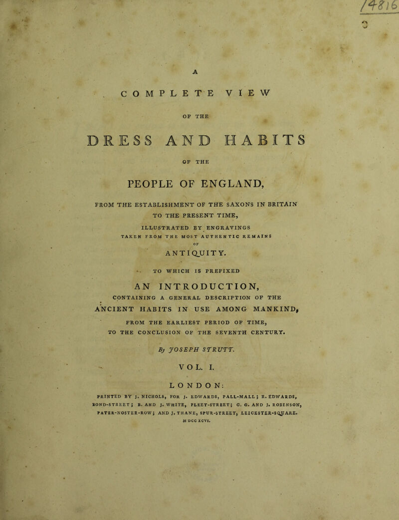 A C O M P L E T'E VIEW OP THE V DRESS AND HABITS OP THE PEOPLE OF ENGLAND, FROM THE ESTABLISHMENT OF THE SAXONS IN BRITAIN TO THE PRESENT TIME, ILLUSTRATED BY ENGRAVINGS TAKEN FROM THE MOST AUTHENTIC REMAINS OF ANTIQUITY. TO WHICH IS PREFIXED AN INTRODUCTION, CONTAINING A GENERAL DESCRIPTION OP THE * ANCIENT HABITS IN USE AMONG MANKIND, FROM THE EARLIEST PERIOD OP TIME, TO THE CONCLUSION OP THE SEVENTH CENTURY. By JOSEPH STRUTT. VOL. I. LONDON: PRINTED BY J. NICHOLS, FOR J. EDWARDS, PALL-MALL; R. EDWARDS, bond-street; b. and j. white, fleet-street; g. g. and j. robinson, PATER-NOSTER-ROW; AND J. THANE, SPUR-STREET, LEICESTER-SQ^ARE. I M DCC XCVI.