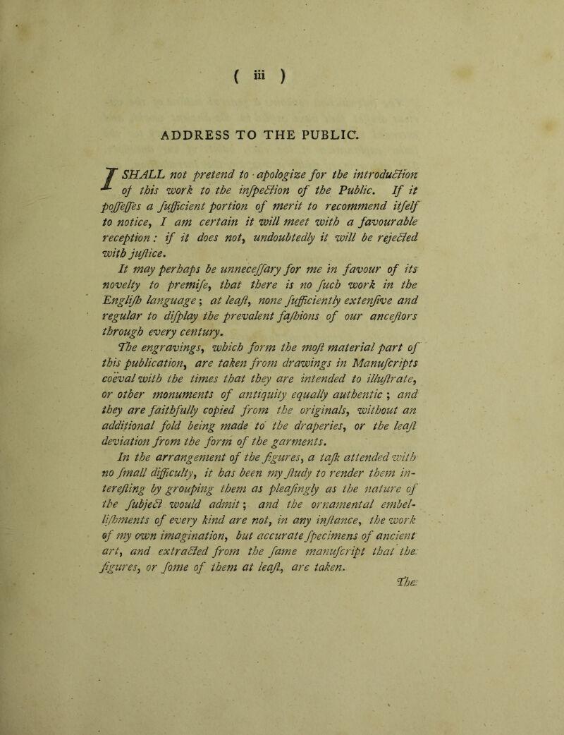 ( ) ADDRESS TO THE PUBLIC. X SHALL not pretend to ■ apologize for the introdudiion of this work to the infpeBion of the Public, If it pojfeffes a fufficient portion of merit to recommend itfelf to notice^ I am certain it will meet with a favourable reception: if it does not, undoubtedly it will be rejedied with jujiice. It may perhaps be unneceffary for me m favour of its' novelty to premife, that there is no fuch work in the Englifh language; at leaji, none fufficiently extenfive and regular to difplay the prevalent fajhions of our ancejlors through every century, I^he engravings, which form the mofi material part of this publication, are taken from drawings in Manufcripts coeval with the times that they are intended to illujlrate, or other monuments of antiquity equally authentic ; and they are faithfully copied from the originals, without an additional fold being made to the draperies, or the leaft deviation from the form of the garments. In the arrangement of the figures, a tafik attended with no fmall difficulty, it has been my fitudy to render the?n in- ter ejiing by grouping them as pleajingly as the nature of the fubjedl would admit; and the ornatnental embel- lipoments of every kind are not, in any injiance, the work of my own imagination, but accurate fpecimens of ancient art, and extradled from the fame m.anufcript that the. figures, or fome of them at leaJl, are taken, fibe: