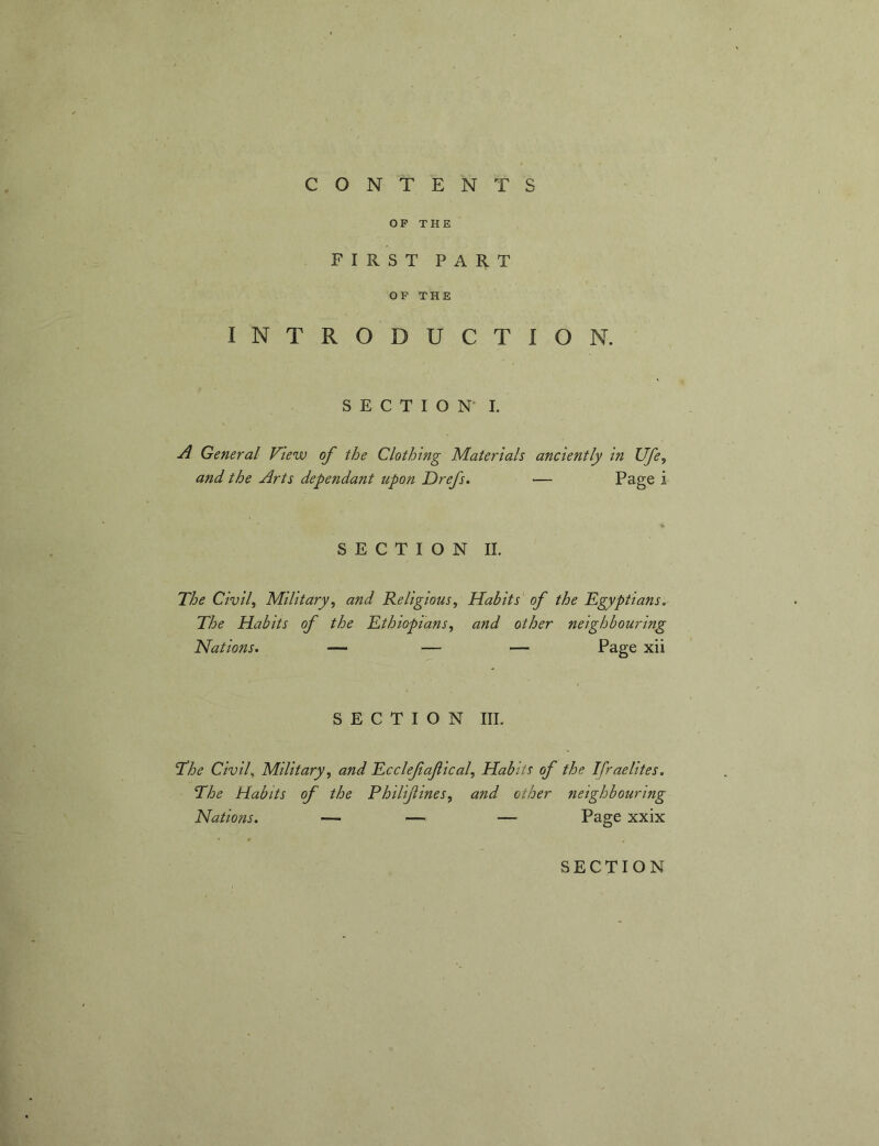 OP THE FIRST PART OP THE INTRODUCTION. SECTION* 1. A General View of the Clothing Materials anciently in Ufe, and the Arts dependant upon Drefs. — Page i SECTION II. The Civile Military^ and Religious, Habits of the Egyptians. The Habits of the Ethiopians, and other neighbouring Nations. — — — Page xii SECTION III. The Civil., Military, and Ecclefafical, Habits of the Ifraelites. The Habits of the Philifines, and other neighbouring Nations. — — — Page xxix SECTION