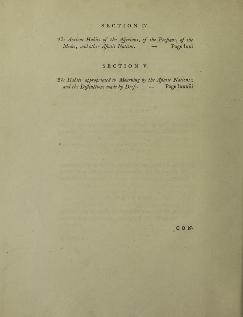 'The Ancient Habits of the AJfyrians^ of the Perfans, of the Medes, and other Afatic Nations. —- Page Ixxi SECTION V. The Habits appropriated to Mourning by the Afatic Nations ; and the Difinhiions made by Drefs. — Page Ixxxiii CON-