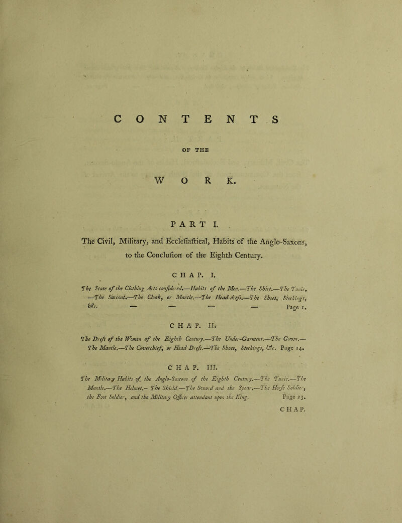 OP THE WORK. PARTI. . The Civil, Military, and Ecclefiaftical, Habits of the Anglo-Saxons, to the Concluhon of the Eighth Century. CHAP. I. ^he State of the Clothing Arts conftdered,—Habits of the Men.—'The Shirt,—The Tunic, —The Surcoat,—The Cloak^ or Mantle.—The Head-drefs,—The Shoes, Stockings, t^c. — _ .— — Page I. CHAP. II. The Drefs of the Women of the Eighth Century.—The Under-Garment.—The Govjn,— The Mantle.—The Coverchicf, or Head Drefs.—The Shoes, Stockings, iAc. Page 14. CHAP. III. The Military Habits of the Anglo-Saxons of the Eighth Century.—The Tunic.—The Mantle,—The Helmet.— The Shield.—The Sivord and the Spear,—The Horfc Soldier, the Foot Soldier, and the Military Officer attendant upon the King. Page 23,