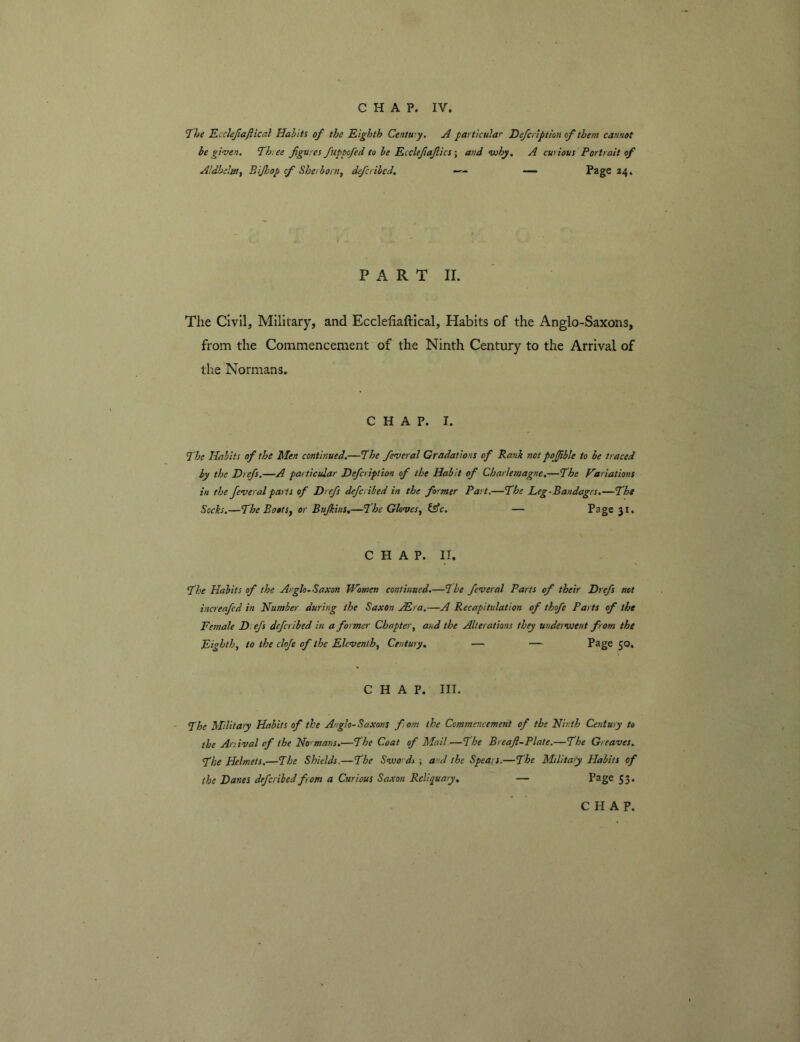 7he Kcclejlaftical Habits of the Eighth Centwy, A particular Hefcrlption of them cannot be given. T^hree figures fuptofed to he Ecclefafics \ and why, A curious Portrait of AldheliUf Bijhop cf She/ born^ defcrihcd, —24. P A R T II. The Civil, Military, and Ecclefiaftical, Habits of the Anglo-Saxons, from the Commencement of the Ninth Century to the Arrival of the Normans, CHAP. I. The Habits of the Men continued.—The feveral Gradations of Rank not pojjible to he traced by the Drefs.—A particular Defcription of the Habit of Charlemagne.—The Variations in the feveral parts of Drefs defcribed in the former Part.—fhe Leg-Bandages.—The Socks.—The BootSy or Bujkins.—The Glovesy tsfc. — Page 31. CHAP. II. The Habits of the Arglo-Saxon Women continued.—The feveral Parts of their Drefs not increafed in Humber during the Saxon ABra.—A Recapitulation of thofe Parts of the Female D: efs defcribed in a former Chaptery and the Alterations they underwent from the Eighth, to the cloje of the Eleventh, Century, — — Page 50. CHAP. III. The Militay Habits of the Anglo-Saxons from the Commencement of the Ninth Century to the Anival of the No'mans.—The Coat of Mail.—The Breaft-Plate.—The Greaves. The Helmets.—The Shields.—The Swo ds ; and the Speais.—The Military Habits of the Danes defcribed from a Curious Sa.xon Reliquary, — Page 53.