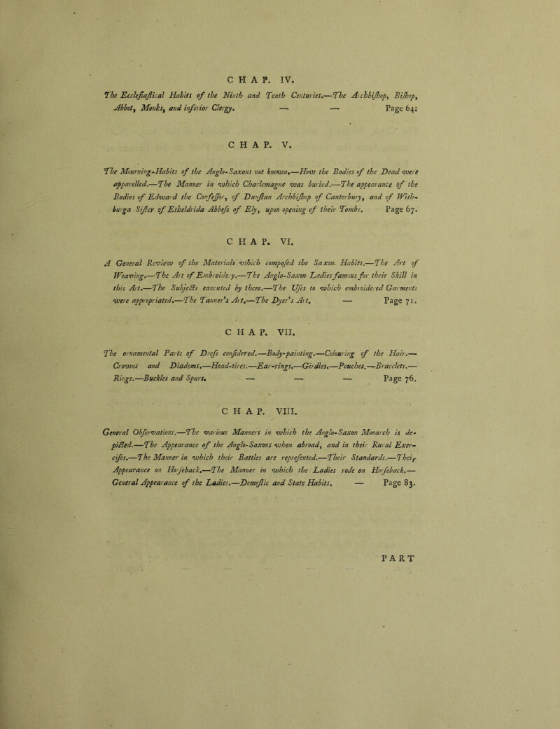 Ihe Ecclejlajlical Halits of the Hirdh and feHth Centuries,—fhe Archhifop^ Bifcp^ Abbotf Monks, and inferior Clergy. —i — Page 64; CHAP. V. I'he Mourning-Habits of the Anglo-Saxons not known,—jHow the Bodies of the Head were apparelled.—The Manner in which Charlemagne was buried,—The appearance of the Bodies of Edward the Confejfor, of Hunflan Archbijhop of Canterbury, and of With- burga Si/ler of Etheldrida Abbefs of Ely, upon opening of their Tombs. Page 67. CHAP. VI. A General Review of the Materials which compofed the Saxom Habits.—The Art of Weaving.—The Art of Embroidery.—The Anglo-Saxon- Ladies famous for their Skill in this Art.—The Suhjedls executed by them.—The TJfes to which embroidered Garments were appropriated,—The Tanneds Art,—The Hyeds Art, — Page 71. CHAP. VII. The ornamental Parts of Drefs cotifdered.—Body'painting.—Colouring of the Hair.— Crowns and Diadems.—Head-tires.—Ear-rings.—Girdles,—Pouches,—T-Bracelets,— Rings.—Buckles and Spurs, — — — Page 76, CHAP. VIII. General Obfervations.—The various Manners in which the Anglo-SaXOn Monarch is de- piBed.—The Appearance of the Anglo-Saxons when abroad, and in their Rural Exer- cifes,—The Manner in which their Battles are reprefented.—Their Standards.—Theij- Appearance on Horfeback,—The Manner in which the Ladies rode on Horfeback,— General Appearance of the Ladies.—Domefic and State Habits. — Page 83. PART