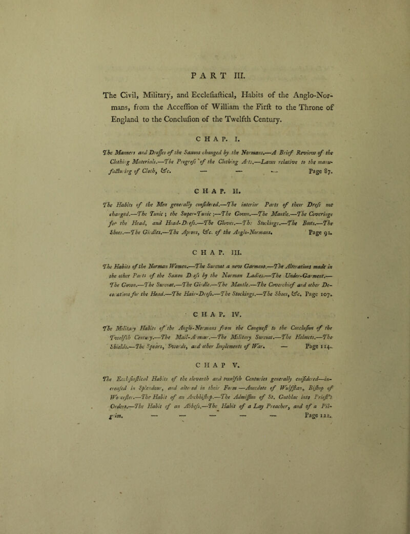 PART III. The Civil, Military, and Ecclefiaftical, Habits of the Anglo-Nor- mans, from the Acceffion of William the Firft to the Throne of England to the Conclufion of the Twelfth Century. CHAP. I. ^he Manners and DreJJes of the Saxons changed by the Normans,—A Brief Revievo of the Clothhg Materials,—fbe Progrefs 'of the Clothing Arts.—Laves relative to the manu- falluring of Cloth^ l^c. — — .— Page 87. CHAP. II. Lhe Habits of the Men generally confidered.—fhe interior Parts of their Drejs not charged.—The Tunic ; the Super-Tunic ;—The Goven.—The Mantle.—The Coverings for- the Head, and Head-Dt efs.—The Gloves,—^he Stockings,—The Boots.—The Shoes.—The Girdles.—The Aprons, fe’c. of the Anglo-Normans, ' Page ql. CHAP. III. The Habits of the Norman IVomen.—The Surcoat a new Garment.—The Alterations made in the other Paits of the Saxon D.efs by the Norman Ladies.—The Under-Garment,— The Gown.—The Surcoat.—The Girdle.—The Mantle.—The Coverchief and other De- co,at ions for the Head.—The Hair-Drefs.—The Stockings.—The Shoes, ifc. Page 107. • CHAP. IV. The Military Habits of the Anglo-Normans from the Conquejl to the Conclufion of the Twelfth Century.-—The Mail-A: mow.—The Military Surcoat,—The Helmets.—The Shields.—The Spears, Swords, and other Implements of PFdr, — Page 114.. CHAP V. TJje EcclrjhJlical Habits of the eleventh and twelfth Centuries generally confdercd—in- creajed in Splendour, and alte.ed in their Form —Anecdote of Wulfftan, Bijhop of IVo cejler.—The Habit of an Archbiflsep.—The Admijjfion of St. Guthlac into PriefP'S Orders.—The Habit of an Abbefs.—The Habit of a Lay Preacher, and of a Pil- g im. — — — — — Page 121.