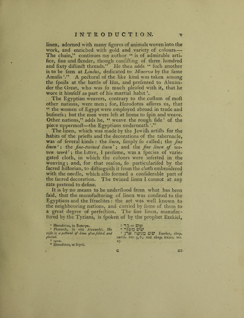 linen, adorned with many figures of animals woven into the work, and enriched with gold and variety of colours.— The chain,” continues my author “ is of admirable arti.. fice, fine and flender, though confifting of three hundred and fixty diftindl threads.” He then adds “ fuch another is to be feen at Lindm, dedicated to Minerva by the fame Amafis h” A pedloral of the like kind was taken among the fpoils at the battle of Ifus, and prefented to Alexan- der the Great, who was fo much pleafed with it, that he wore it himfelf as part of his martial habit \ The Egyptian weavers, contrary to the cuftom of moft other nations, were men ; for, Herodotus afTures us, that “ the women of Egypt were employed abroad in trade and bufmefs ; but the men were left at home to fpin and weave. Other nations,” adds he, “ weave the rough fide^ of the piece uppermoft—the Egyptians underneath The linen, which was made by the Jewilh artifts for the habits of the priefts and the decorations of the tabernacle, was of feveral kinds : the linen, fimply fo called; the fine linen *; the fine-twined linen ^; and the fine linen of wo- ven work'^ \ the latter, 1 prefume, was a fpecies of varies gated cloth, in which the colours were inferted in the weaving; and, for that reafon, fo particularifed by the facred hiftorian, to diftinguifh it from the cloth embroidered with the needle, which alfo formed a confiderable part of the facred decoration. The twined linen I cannot at. any rate pretend to define. It is by no means to be underftood from what has been faid, that the manufadluring of linen was confined to the Egyptians and the Ifraelites : the art was well known to the neighbouring nations, and carried by feme of them to a great degree of perfedlion. The fine linen, manufac- tured by the Tyrians, is fpoken of by the prophet Ezekiel, * Herodotus, in Euterpe. ^ or ^ Plutarch, in vita Alexandri. He ® calls it a perioral of■ linen ften folded, and ’ Exodus, chap. plaited. xxviii. ver. 5, 6 and chap, xxxix. ver. 3 xpoKv. 27. * Herodotus, ut fupra. C. as-