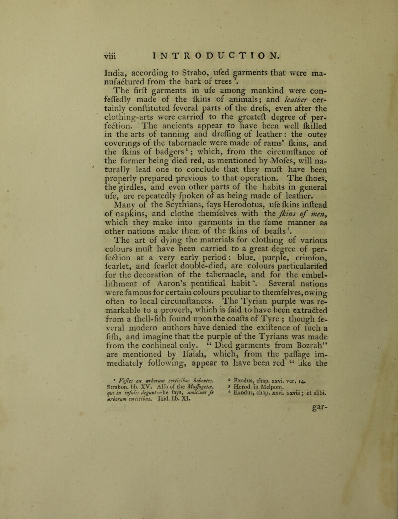 India, according to Strabo, nfed garments that were ma- nufactured from the bark of trees *. The firft garments in ufe among mankind were con- feffedly made of the fkins of animals; and leather cer- tainly conftituted feveral parts of the drefs, even after the clothing-arts were carried to the greateft degree of per- fection. The ancients appear to have been well Ikilled in the arts of tanning and dreffing of leather: the outer coverings of the tabernacle were made of rams’ fkins, and the fkins of badgerswhich, from the circumltance of the former being died red, as mentioned by Mofes, will na- turally lead one to conclude that they mull have been properly prepared previous to that operation. The fhoes, the girdles, and even other parts of the habits in general ufe, are repeatedly fpoken of as being made of leath^er. Many of the Scythians, fays Herodotus, ufe (kins inftead of napkins, and clothe themfelves with the Jkins of men, which they make into garments in the fame manner as other nations make them of the fkins of beads \ The art of dying the materials for clothing of various colours mud have been carried to a great degree of per- fection at a very early period: blue, purple, crimfon, fcarlet, and fcarlet double-died, are colours particularifed for the decoration of the tabernacle, and for the embel- lilhment of Aaron’s pontifical habit \ Several nations were famous for certain colours peculiar to themfelves, owing often to local circumdances. The Tyrian purple was re- markable to a proverb, which is faid to have been extracted from a fhell-fifh found upon the coads of Tyre ; though fe- vcral modern authors have denied the exidence of luch a hill, and imagine that the purple of the Tyrians was made from the cochineal only. “ Died garments from Bozrah” are mentioned by Ifaiah, which, from the pafTage im- mediately following, appear to have been red “ like the * Vejles ex arborum corticihus habeutes. * Exodus, chap. xxvi. ver. 14. Strabon. lib. XV. Alfo of the Majfageta^ 3 Herod, in Melpom. qui in injulis deguni—he fays, amiciunt fe Exodus, chap. xxvi. xxviii; et alibi. wboTum corticibus. Ibid. lib. XI. gar- \