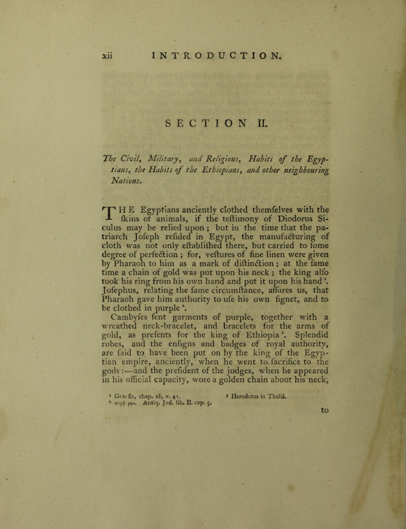 SECTION IL The Civ'll^ Military, and Religious, Habits of the Egyp- tians, the Habits of the Ethiopians, and other neighbouring Nations^ TH E Egyptians anciently clothed themfelves with the Ikiiis of animals, if the teftimony of Diodorus Si- culus may be relied upon; but in the time that the pa- triarch Jofeph refided in Egypt, the manufa6luring of cloth was not only eftablilhed there, but carried to fome degree of perfedtion ; for, veftures of fine linen were given by Pharaoh to him as a mark of diftin6f ion ; at the fame time a chain of gold was put upon his neck ; the king alfo took his ring from his own hand and put it upon his hand \ Jofephus, relating the fame circumftance, amires us, that Pharaoh gave him authority to ufe his own fignet, and to be clothed in purple % Cambyfes fent garments of purple, together with a wreathed neck-bracelet, and bracelets for the arms of gold, as prefents for the king of Ethiopia \ Splendid robes, and the enfigns and badges of royal authority, are faid to have been put on by the king of the Egyp- tian empire, anciently, when he went to facrifice to the gods:—and the prefident of the judges, when he appeared in his official capacity, wore a golden chain about his neck, ' Gfiufi;, chap. xli. v. 4^. * wepf par. Aiitiq. Jud. lib. II. cap. 5, 3 Herodotus in Thalia.