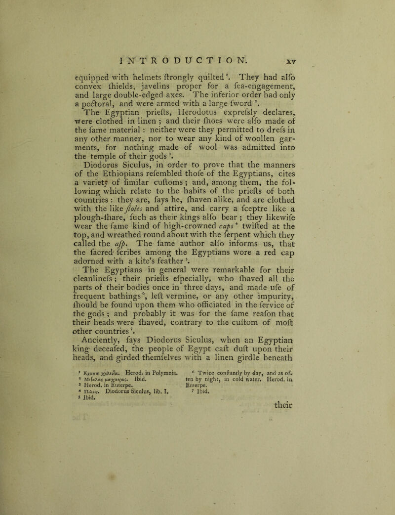equipped with helmets ftrongly quilted'. They had alfo convex Ihields, javelins proper for a fea-engagement, and large double-edged axes. The inferior order had only a pe£foral, and were armed with a large fword The Egyptian priefts, Herodotus exprefsly declares, were clothed in linen ; and their Ihoes were alfo made of the fame material : neither were they permitted to drefs in any other manner, nor to wear any kind of woollen gar- ments, for nothing made of wool was admitted into the temple of their gods k Diodorus Siculus, in order to prove that the manners of the Ethiopians refembled thofe of the Egyptians, cites a variety of fimilar cuftoms ; and, among them, the fol* lowing which relate to the habits of the priefts of both countries : they are, fays he, fhaven alike, and are clothed with the like Jioles and attire, and carry a fceptre like a plough-lhare, fuch as their kings alfo bear ; they likewife wear the fame kind of high-crowned caps twifted at the top, and wreathed round about with the ferpent which they called the ajp. The fame author alfo informs us, that the facred' fcribes among the Egyptians wore a red cap adorned with a kite’s feather ^ The Egyptians in general were remarkable for their cleanlinefs ; their priefts efpecially, who lhaved all the parts of their bodies once in three days, and made ufe of frequent bathings \ left vermine, or any other impurity, ftiould be found upon them who officiated in the fervice of the gods ; and probably it was for the fame reafon that their heads were fhaved, contrary to the cuftom of moft- other countries \ Anciently, fays Diodorus Siculus, when an Egyptian king deceafed, the people of Egypt caft duft upon their heads, and girded themfelves with a linen girdle beneath * Kpavta Herod. in Polymnia, ^ MtfaXas Ibid. 3 Herod, in Euterpe. nasi;. Diodorus Siculus, lib. I, 5 Ibid. ® Twice conftantly by day, and as of, ten by night, in cold water. Herod, ia Euterpe. 1 Ibid.- their