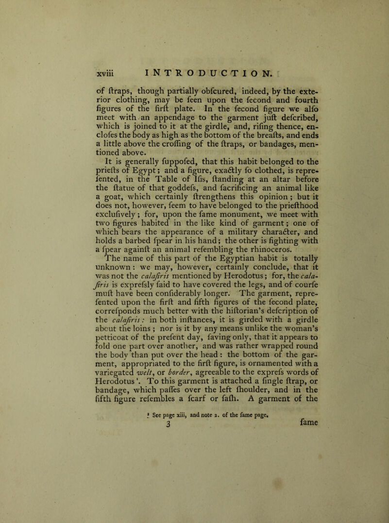 of (traps, though partially obfcured, indeed, by the exte- rior clothing, may be feen upon the fecond and fourth figures of the firfl plate. In the fecond figure we alfo meet with-an appendage to the garment juft defcribed, which is joined to it at the girdle, and, rifing thence, cn- clofes the body as high as the bottom of the breads, and ends a little above the crolTing of the (traps, or bandages, men- tioned above. It is generally fuppofed, that this habit belonged to the priefts of Egypt; and a figure, exa6tly fo clothed, is repre- iented, in the Table of Ifis, (landing at an altar before the ftatue of that goddefs, and facrificing an animal like a goat, which certainly ftrengthens this opinion ; but it does not, however, feem to have belonged to the priefthood exclufively ; for, upon the fame monument, we meet with two figures habited in the like kind of garment; one of which bears the appearance of a military chara6ler, and holds a barbed fpear in his hand; the other is fighting with a fpear againft an animal refembling the rhinoceros. The name of this part of the Egyptian habit is totally unknown : we may, however, certainly conclude, that it was not the calafirts mentioned by Herodotus; for, the cala~ Jiris is exprefsly faid to have covered the legs, and of courfe mud have been confiderably longer. The garment, repre- fented upon the firft and fifth figures of the fecond plate, correfponds much better with the hiftorian’s defcription of the calajiris: in both inftances, it is girded with a girdle about the loins ; nor is it by any means unlike the woman’s petticoat of the prefent day, faving only, that it appears to fold one part over anotlier, and was rather wrapped round the body than put over the head: the bottom of the gar- ment, appropriated to the firft figure, is ornamented with a variegated vjelt^ or border^ agreeable to the exprefs words of Herodotus ‘. To this garment is attached a fingle (trap, or bandage, which palfes over the left (houlder, and in the fifth figure refembles a fcarf or fa(h. A garment of the t See page xiii, and note 2. of the fame page. 3 fame