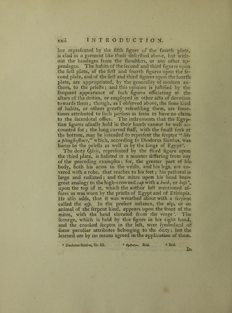 her reprefented by the fifth figure of the fourth plate,, is clad in a garment like thofe defcribed.above, but with- out the bandages from the fhouidcrs, or any other ap- pendages. The habits of the fecoud and third figures upon the firh plate, of the firft and fourth figures upon the fe- cond plate, and of the firft and third figures upon the fourth plate, are appropriated, by the generality of modern au- thors, to the priefts ; and this opinion is juftihed by the frequent appearance of fuch figures officiating at the altars of the deities, or employed in other a6ts of devotion towards them ; though, as 1 obferved above, the fame kind of habits, or others greatly refembling them, are fomc- times attributed to fuch perfons as feem to have no claim to the, facerdotal office. The inftruments that the Egyp- tian figures ufually hold in their hands cannot be well ac- counted for ; the long curved ftaff, with the fmall fork at the bottom, may be intended to reprefent the fceptre “ //ir a plbU'gh-Jhare^’’^ which, according to Diodorus Siculus, was borne by the priefts as well as by the kings of Egypt '. The deity OJiris, reprefented by the third figure upon the third plate, is habited in a manner differing' from any of the preceding examples ; for, the greater part of his-, body, both his arms to the wrifts, and his legs, are co- vered with a robe, that reaches to his feet; his pedtoral is large and radiated; and the mitre upon his head bears great analogy to the high-crowned cap with a kmb^ or bofs % upon the top of it, which the author laft mentioned af- fures us was worn by the priefts of Egypt and of Ethiopia., He alfo adds, that it was wreathed about with a ferpent called the afp. In the prefent inftance, the afp, or an animal of the ferpent kind, appears upon the front of the mitre, with the head elevated from the verge k The fcourge, which is held by this figui'e in his right hand, and the crooked fceptre in the left, were fymbolical of fame peculiar attributes belonging to the deity; but the learned are by no means agreed in the application of them. ■ * Diodorus Siculus, lib. IIL * Ibid. ^.- Jbid. In