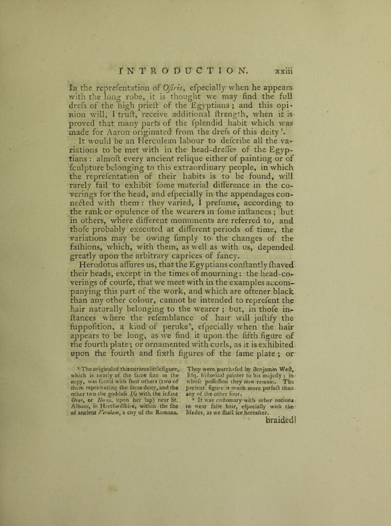 Ib the reprefentation of OJiris, efpeciall}^ when he appears with the long robe, it is thought we may find the full drefs of the high prieft of the Egyptians ; and this opi- nion will, I truft, receive additional ftrength, when it is- proved that many parts of the fplendid habit which was made for Aaron originated from the drefs of this deity b It would be an Herculean labour to deferibe all the va>- riations to be met with in the head-drelTes of the Egyp- tians : almoft every ancient relique either of painting or of fculpture belonging to this extraordinary people, in which the reprefentation of their habits is to be found, will rarely fail to exhibit fome material difFerence in the co- verings for the head, and efpecially in the appendages con- nedled with them : they varied-, I prefume, according to the rank or opulence of the wearers in fome inftances ; but in others, where different monuments are referred to, and thofe probably executed at different periods of time, the variations may be owing fimply to- the changes of the fafhions, which, with them, as well as with us, depended greatly upon the arbitrary caprices of fancy. Herodotus affures us, that the Egyptians conftantly fhaved' their heads, except in the times of mourning: the head-co- verings of courfe, that we meet with in the examples accom- panying this part of the work, and which are oftener black- than any other colour, cannot be intended to reprefent the h^ir naturally belonging to the wearer ; but, in thofe in- ftaiices where the refemblance of hair will juftify the fuppolition, a kind of peruke^ efpecially when the hair appears to be long, as we find it upon the fifth figure of the fourth plate; or ornamented with curls, as it is exhibited. upon the fourth and fixth figures of the fame plate ; or* * -The original of thiscurious littlefigure,. They were purchafed by Benjamin Weft,. which is nearly of the fame fize as the Efq. biftorical painter to his majefty ; in- copy, was found with four others (two of wbofe pofleffion they now remain. The them repreienting the fame deity,.and th® pnelent figure is much more perfeift than; other two the goddefs with the infant any of the other four. Oruf, or Hoi us, upon her lap) near Sf. * It was cuftomary-with other nations. Albans, in Hertfo-rdfiiiie, within the fits to wear falie hair, efpecially with the- of ancient Herulam, a city of the Romans. Medes, as we fliall fee hereafter. braided!