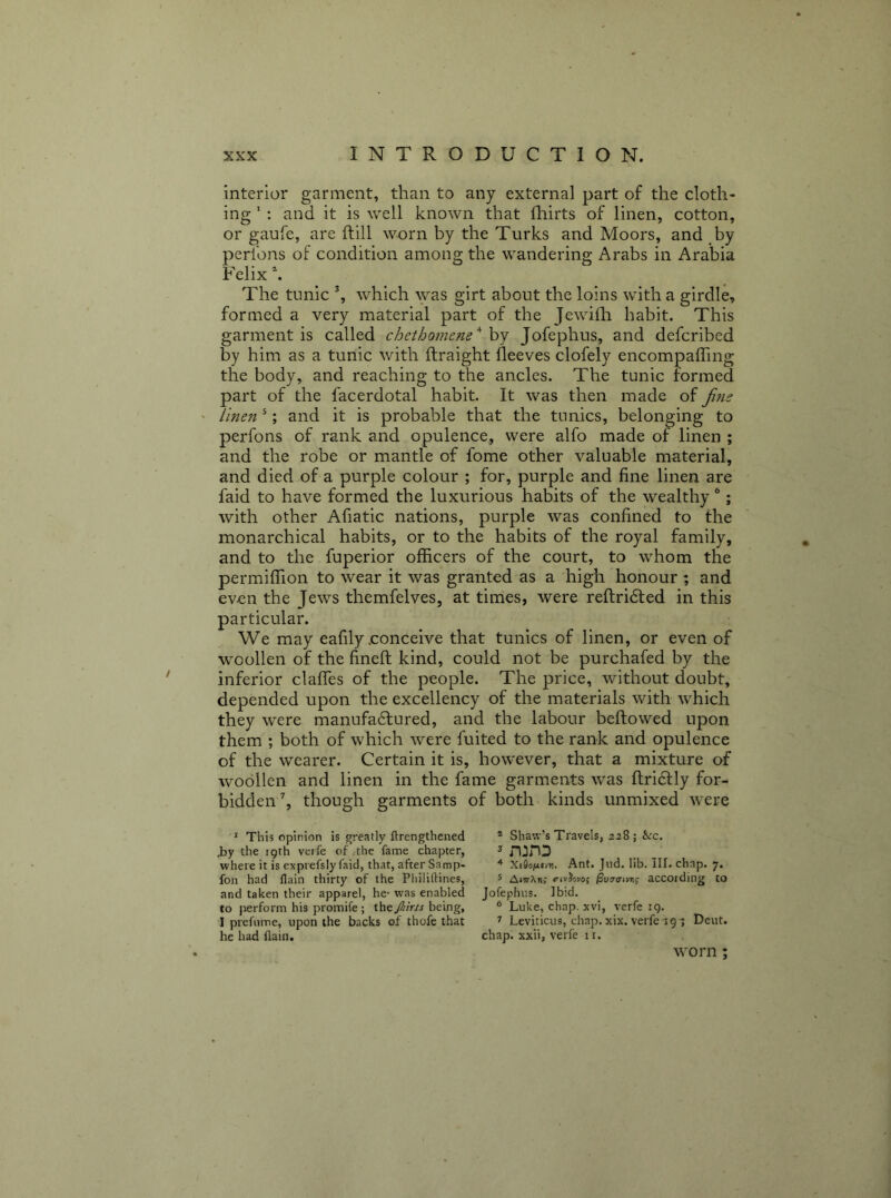 interior garment, than to any external part of the cloth- ing ' : and it is well known that fhirts of linen, cotton, or gaufe, are ftill worn by the Turks and Moors, and by perl'ons of condition among the wandering Arabs in Arabia Felix h The tunic % which \yas girt about the loins with a girdle, formed a very material part of the Jewiili habit. This garment is called chcthomene'^ hj Jofephus, and defcribed by him as a tunic with ftraight fleeves clofely encompaffing the body, and reaching to the ancles. The tunic formed part of the facerdotal habit. It was then made of Jim ' linen ^; and it is probable that the tunics, belonging to perfons of rank and opulence, were alfo made of linen ; and the robe or mantle of fome other valuable material, and died of a purple colour ; for, purple and fine linen are faid to have formed the luxurious habits of the wealthy ®; with other Afiatic nations, purple was confined to the monarchical habits, or to the habits of the royal family, and to the fuperior officers of the court, to whom the permiffion to wear it was granted as a high honour; and even the Jews themfelves, at times, were reftridled in this particular. We may eafily .conceive that tunics of linen, or even of woollen of the fineft kind, could not be purchafed by the inferior clafTes of the people. The price, without doubt, depended upon the excellency of the materials with which they were manufadlured, and the labour beftowed upon them ; both of which were fuited to the rank and opulence of the wearer. Certain it is, however, that a mixture of woollen and linen in the fame garments was ftridlly for- bidden’, though garments of both kinds unmixed were * This opinion is greatly ftrengthened ® Shaw’s Travels, 228; &rc. iy the 19th verfe of ;the fame chapter, ^ where it is exprefsly faid, that, after Samp- Xtflo(ixioi. Ant. Jiid. lib. Ilf. chap. 7. foil had flain thirty of the Philiftines, 5 AittPoi,- <'ivJovo; |3uiro-i>nj according to and taken their apparel, he- was enabled Jofephus. Ibid, to perform his promife ; iht JJiiris he\ng, * Luke, chap, xvi, verfe ig. I prefiime, upon the backs of thofe that ^ Leviticus, chap. xix. verfe 191 Deut. he had (lain. chap, xxii, verfe 11. worn;