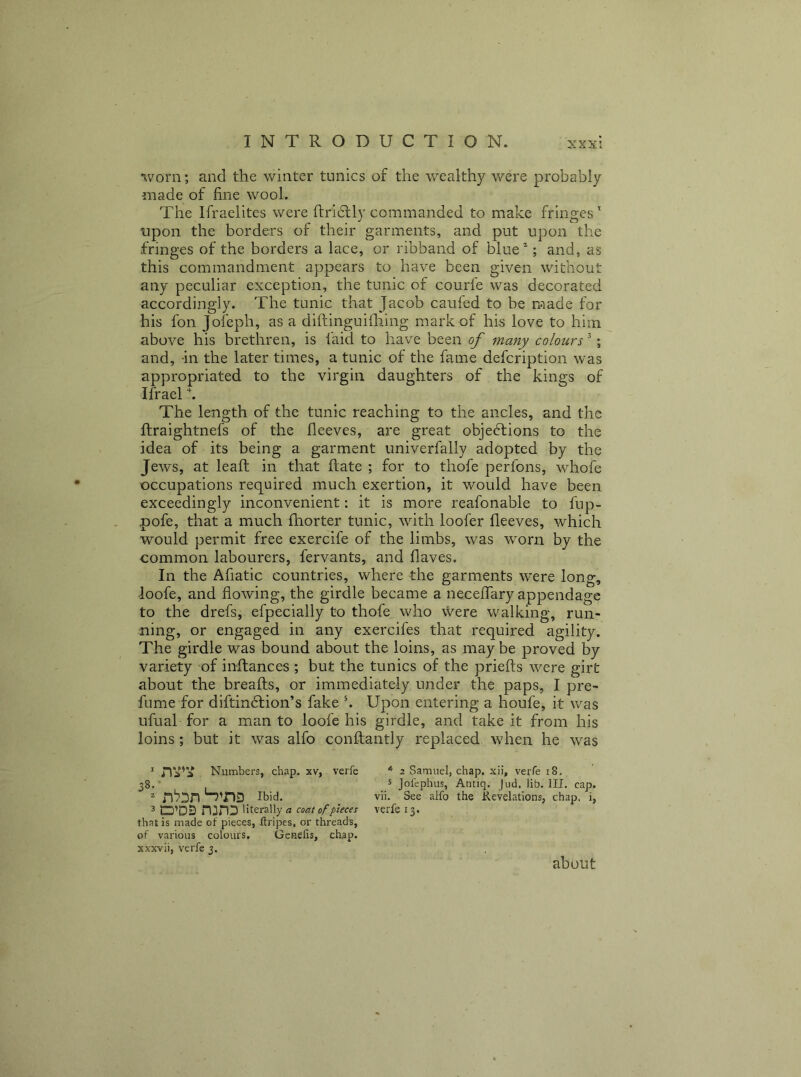 worn; and the winter tunics of the wealthy were probably made of fine wool. The Ifraelites were ftriblly commanded to make fringes ' upon the borders of their garments, and put upon the fringes of the borders a lace, or ribband of blue*; and, as this commandment appears to have been given without any peculiar exception, the tunic of courfe was decorated accordingly. The tunic that Jacob caufed to be made for his fon Jofeph, as a diftinguiiliing mark of his love to him above his brethren, is laid to have been of many colours; and, -in the later times, a tunic of the fame defcription was appropriated to the virgin daughters of the kings of Ifrael k The length of the tunic reaching to the ancles, and the ftraightnefs of the fleeves, are great objections to the idea of its being a garment univerfally adopted by the Jews, at leaf! in that ftate ; for to thofe perfons, whofe occupations required much exertion, it would have been exceedingly inconvenient: it is more reafonable to fup- pofe, that a much fhorter tunic, with loofer fleeves, which would permit free exercife of the limbs, was worn by the common labourers, fervants, and haves. In the Afiatic countries, where the garments were long, loofe, and flowing, the girdle became a neceffary appendage to the drefs, efpecially to thofe who vvere walking, run- ning, or engaged in any exercifes that required agility. The girdle was bound about the loins, as may be proved by variety of inftances ; but the tunics of the priefts were girt about the breafts, or immediately under the paps, I pre- fume for diftinClion’s fake k Upon entering a houfe, it was ufual for a man to loofe his girdle, and take it from his loins; hut it was alfo conftantly replaced when he was * Numbers, chap, xv, verfe ^ 2 Sarnuel, chap, xii, verfe 18, 38. . 5 jolephus, Antiq. Jud, iib. HI. cap. ^ n‘73n Ibid. vii. See alfo the Revelations, chap, i, 3 O’DS n:nD Uterally « coat of pieces verfe 13. that is made of pieces, ftripes, or threads, of various colours, Gcnefis, chap, xxxvii, verfe 3. about